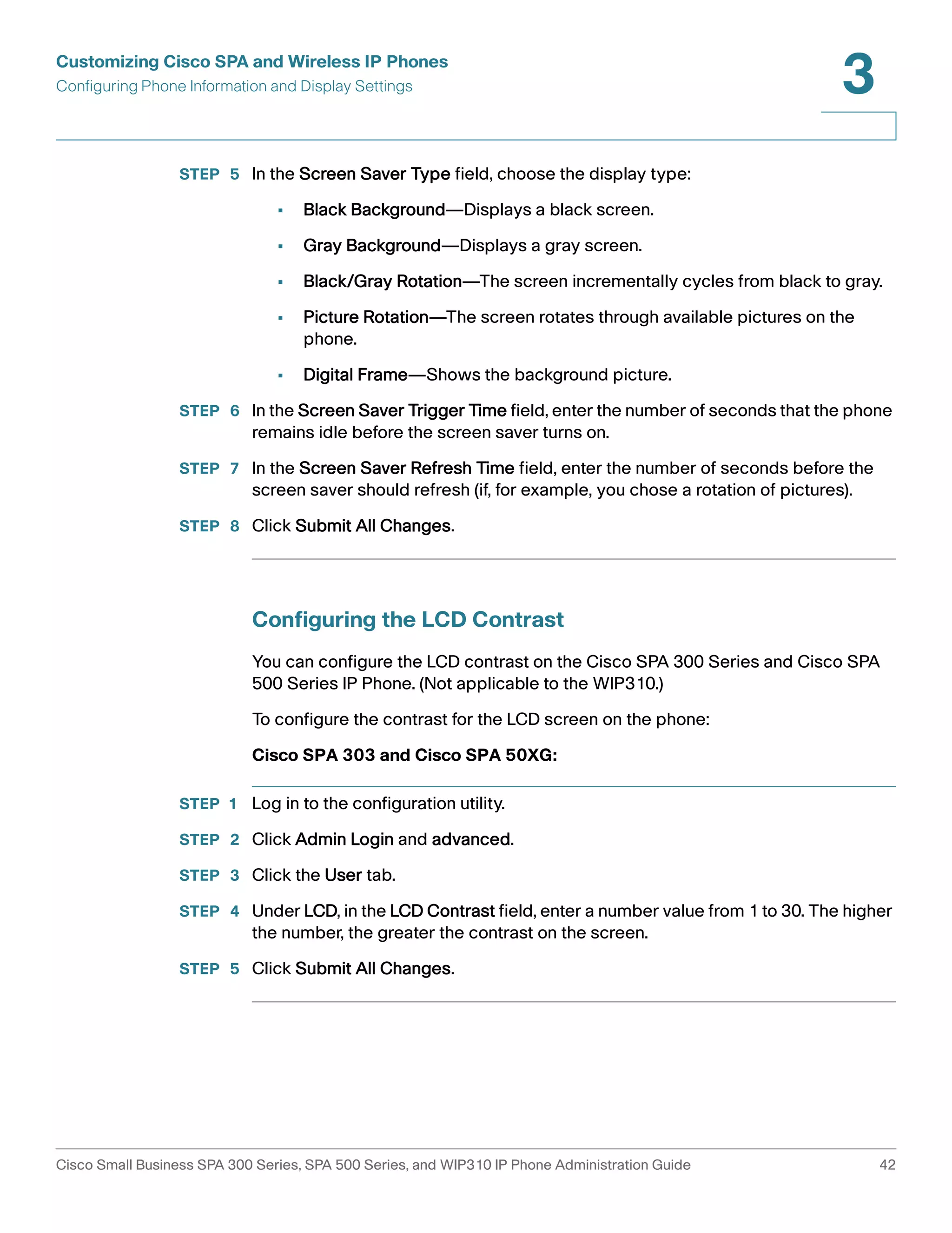 Customizing Cisco SPA and Wireless IP Phones 
Configuring Phone Information and Display Settings 
3 
STEP 5 In the Screen Saver Type field, choose the display type: 
• Black Background—Displays a black screen. 
• Gray Background—Displays a gray screen. 
• Black/Gray Rotation—The screen incrementally cycles from black to gray. 
• Picture Rotation—The screen rotates through available pictures on the 
phone. 
• Digital Frame—Shows the background picture. 
STEP 6 In the Screen Saver Trigger Time field, enter the number of seconds that the phone 
remains idle before the screen saver turns on. 
STEP 7 In the Screen Saver Refresh Time field, enter the number of seconds before the 
screen saver should refresh (if, for example, you chose a rotation of pictures). 
STEP 8 Click Submit All Changes. 
Configuring the LCD Contrast 
You can configure the LCD contrast on the Cisco SPA 300 Series and Cisco SPA 
500 Series IP Phone. (Not applicable to the WIP310.) 
To configure the contrast for the LCD screen on the phone: 
Cisco SPA 303 and Cisco SPA 50XG: 
STEP 1 Log in to the configuration utility. 
STEP 2 Click Admin Login and advanced. 
STEP 3 Click the User tab. 
STEP 4 Under LCD, in the LCD Contrast field, enter a number value from 1 to 30. The higher 
the number, the greater the contrast on the screen. 
STEP 5 Click Submit All Changes. 
Cisco Small Business SPA 300 Series, SPA 500 Series, and WIP310 IP Phone Administration Guide 42 
 