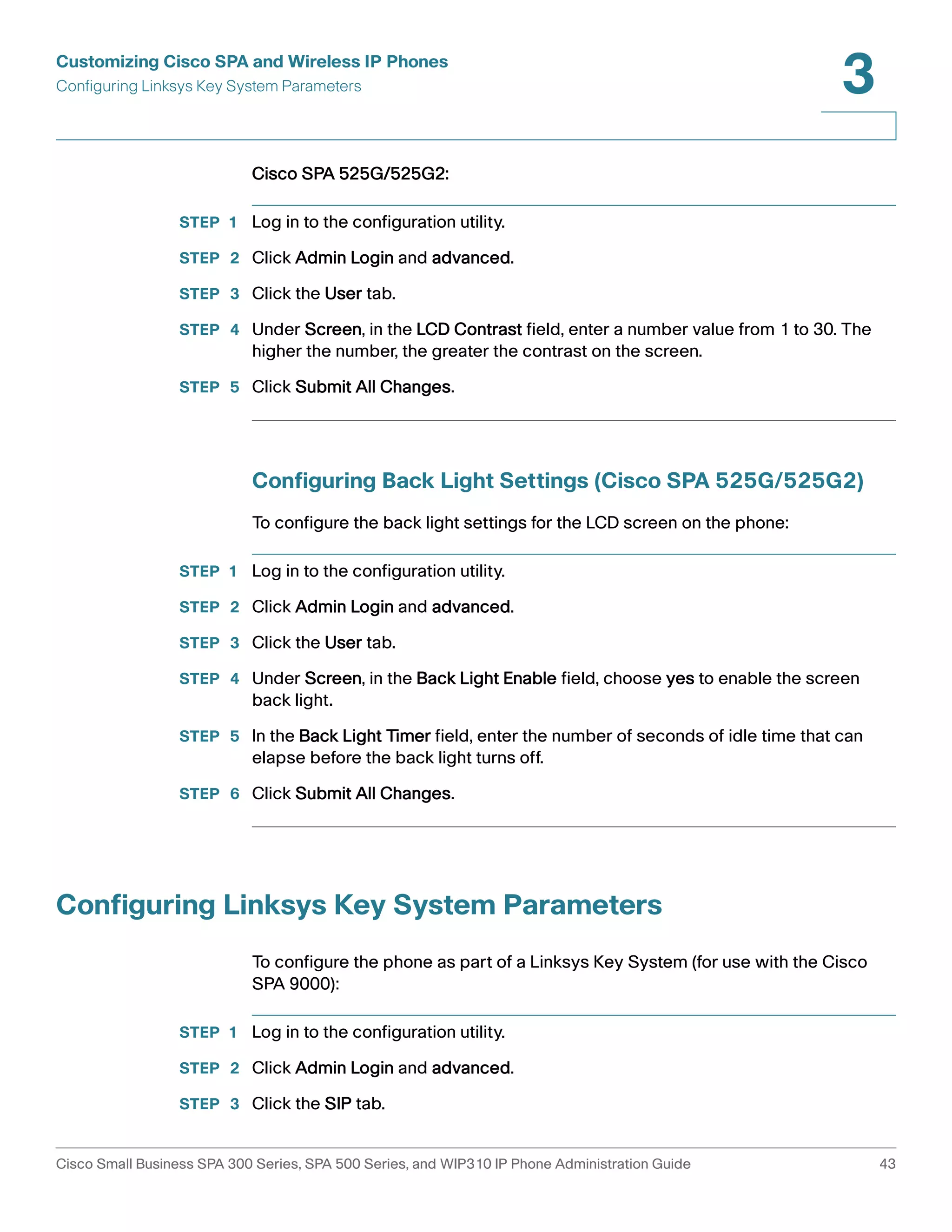 Customizing Cisco SPA and Wireless IP Phones 
Configuring Linksys Key System Parameters 
3 
Cisco SPA 525G/525G2: 
STEP 1 Log in to the configuration utility. 
STEP 2 Click Admin Login and advanced. 
STEP 3 Click the User tab. 
STEP 4 Under Screen, in the LCD Contrast field, enter a number value from 1 to 30. The 
higher the number, the greater the contrast on the screen. 
STEP 5 Click Submit All Changes. 
Configuring Back Light Settings (Cisco SPA 525G/525G2) 
To configure the back light settings for the LCD screen on the phone: 
STEP 1 Log in to the configuration utility. 
STEP 2 Click Admin Login and advanced. 
STEP 3 Click the User tab. 
STEP 4 Under Screen, in the Back Light Enable field, choose yes to enable the screen 
back light. 
STEP 5 In the Back Light Timer field, enter the number of seconds of idle time that can 
elapse before the back light turns off. 
STEP 6 Click Submit All Changes. 
Configuring Linksys Key System Parameters 
To configure the phone as part of a Linksys Key System (for use with the Cisco 
SPA 9000): 
STEP 1 Log in to the configuration utility. 
STEP 2 Click Admin Login and advanced. 
STEP 3 Click the SIP tab. 
Cisco Small Business SPA 300 Series, SPA 500 Series, and WIP310 IP Phone Administration Guide 43 
 