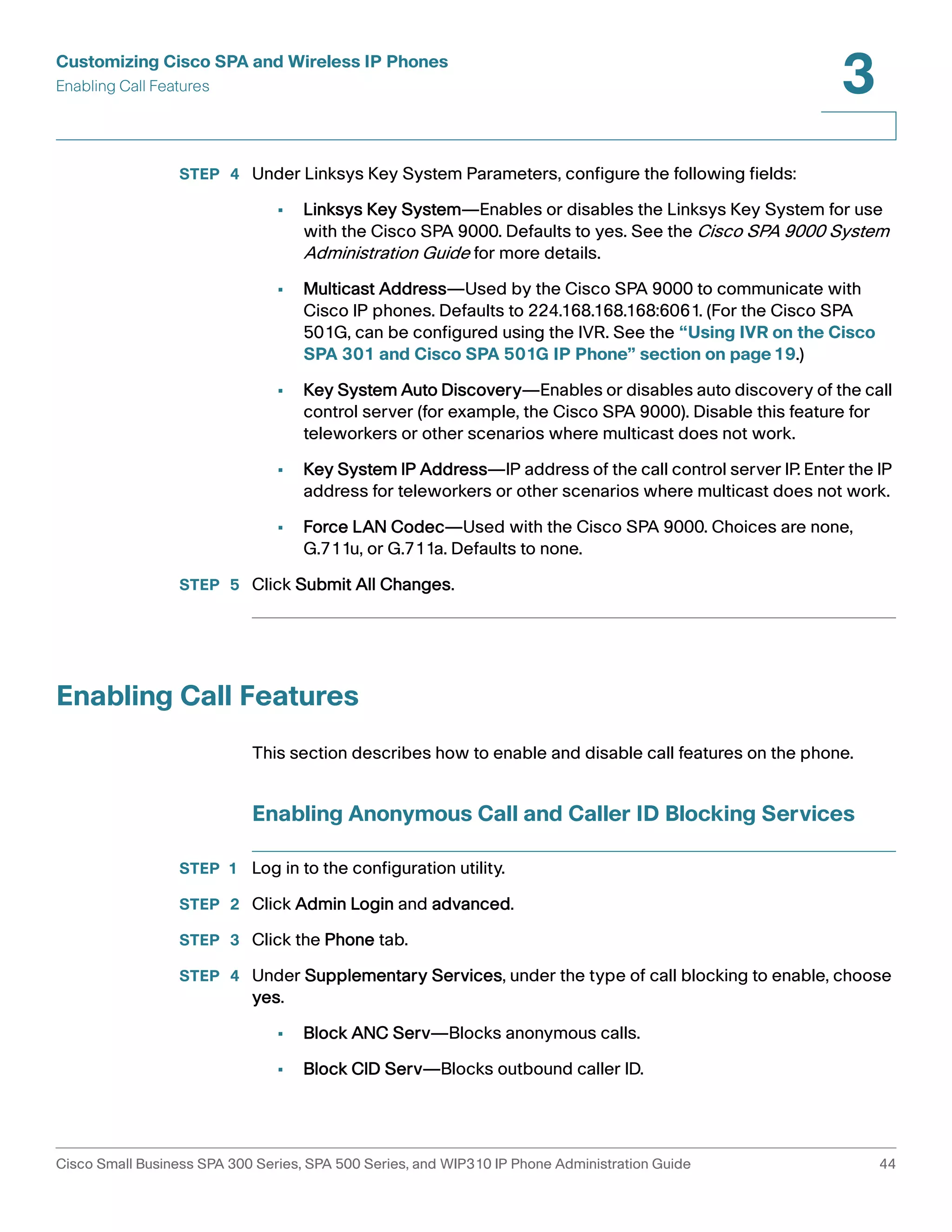 Customizing Cisco SPA and Wireless IP Phones 
Enabling Call Features 
3 
STEP 4 Under Linksys Key System Parameters, configure the following fields: 
• Linksys Key System—Enables or disables the Linksys Key System for use 
with the Cisco SPA 9000. Defaults to yes. See the Cisco SPA 9000 System 
Administration Guide for more details. 
• Multicast Address—Used by the Cisco SPA 9000 to communicate with 
Cisco IP phones. Defaults to 224.168.168.168:6061. (For the Cisco SPA 
501G, can be configured using the IVR. See the “Using IVR on the Cisco 
SPA 301 and Cisco SPA 501G IP Phone” section on page19.) 
• Key System Auto Discovery—Enables or disables auto discovery of the call 
control server (for example, the Cisco SPA 9000). Disable this feature for 
teleworkers or other scenarios where multicast does not work. 
• Key System IP Address—IP address of the call control server IP. Enter the IP 
address for teleworkers or other scenarios where multicast does not work. 
• Force LAN Codec—Used with the Cisco SPA 9000. Choices are none, 
G.711u, or G.711a. Defaults to none. 
STEP 5 Click Submit All Changes. 
Enabling Call Features 
This section describes how to enable and disable call features on the phone. 
Enabling Anonymous Call and Caller ID Blocking Services 
STEP 1 Log in to the configuration utility. 
STEP 2 Click Admin Login and advanced. 
STEP 3 Click the Phone tab. 
STEP 4 Under Supplementary Services, under the type of call blocking to enable, choose 
yes. 
• Block ANC Serv—Blocks anonymous calls. 
• Block CID Serv—Blocks outbound caller ID. 
Cisco Small Business SPA 300 Series, SPA 500 Series, and WIP310 IP Phone Administration Guide 44 
 