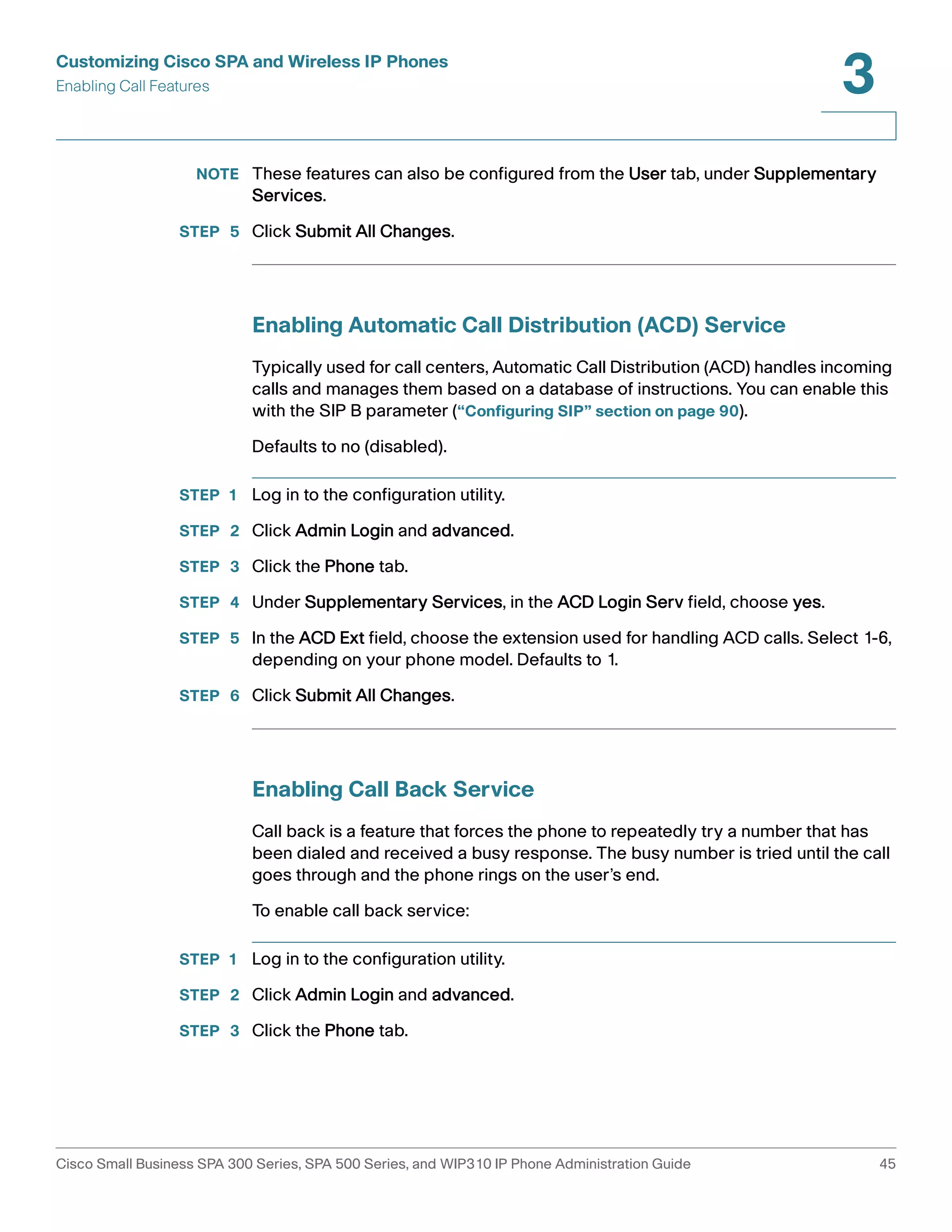 Customizing Cisco SPA and Wireless IP Phones 
Enabling Call Features 
3 
NOTE These features can also be configured from the User tab, under Supplementary 
Services. 
STEP 5 Click Submit All Changes. 
Enabling Automatic Call Distribution (ACD) Service 
Typically used for call centers, Automatic Call Distribution (ACD) handles incoming 
calls and manages them based on a database of instructions. You can enable this 
with the SIP B parameter (“Configuring SIP” section on page 90). 
Defaults to no (disabled). 
STEP 1 Log in to the configuration utility. 
STEP 2 Click Admin Login and advanced. 
STEP 3 Click the Phone tab. 
STEP 4 Under Supplementary Services, in the ACD Login Serv field, choose yes. 
STEP 5 In the ACD Ext field, choose the extension used for handling ACD calls. Select 1-6, 
depending on your phone model. Defaults to 1. 
STEP 6 Click Submit All Changes. 
Enabling Call Back Service 
Call back is a feature that forces the phone to repeatedly try a number that has 
been dialed and received a busy response. The busy number is tried until the call 
goes through and the phone rings on the user’s end. 
To enable call back service: 
STEP 1 Log in to the configuration utility. 
STEP 2 Click Admin Login and advanced. 
STEP 3 Click the Phone tab. 
Cisco Small Business SPA 300 Series, SPA 500 Series, and WIP310 IP Phone Administration Guide 45 
 