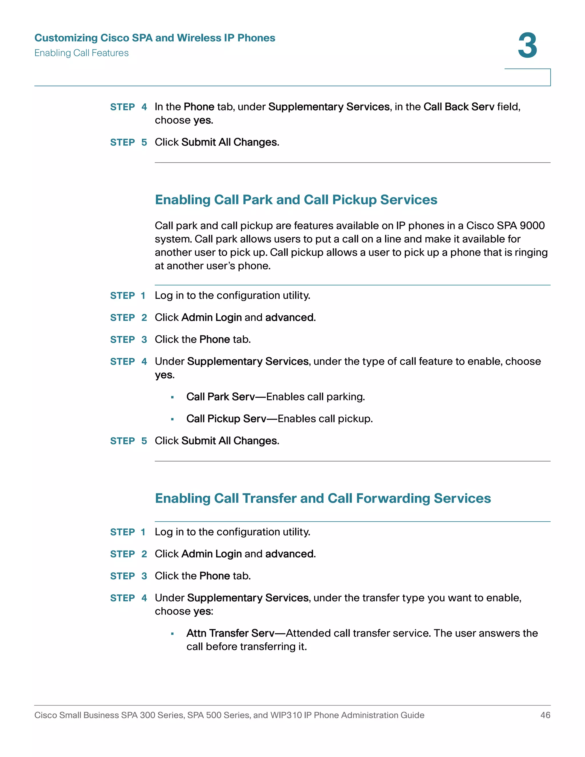 Customizing Cisco SPA and Wireless IP Phones 
Enabling Call Features 
3 
STEP 4 In the Phone tab, under Supplementary Services, in the Call Back Serv field, 
choose yes. 
STEP 5 Click Submit All Changes. 
Enabling Call Park and Call Pickup Services 
Call park and call pickup are features available on IP phones in a Cisco SPA 9000 
system. Call park allows users to put a call on a line and make it available for 
another user to pick up. Call pickup allows a user to pick up a phone that is ringing 
at another user’s phone. 
STEP 1 Log in to the configuration utility. 
STEP 2 Click Admin Login and advanced. 
STEP 3 Click the Phone tab. 
STEP 4 Under Supplementary Services, under the type of call feature to enable, choose 
yes. 
• Call Park Serv—Enables call parking. 
• Call Pickup Serv—Enables call pickup. 
STEP 5 Click Submit All Changes. 
Enabling Call Transfer and Call Forwarding Services 
STEP 1 Log in to the configuration utility. 
STEP 2 Click Admin Login and advanced. 
STEP 3 Click the Phone tab. 
STEP 4 Under Supplementary Services, under the transfer type you want to enable, 
choose yes: 
• Attn Transfer Serv—Attended call transfer service. The user answers the 
call before transferring it. 
Cisco Small Business SPA 300 Series, SPA 500 Series, and WIP310 IP Phone Administration Guide 46 
 