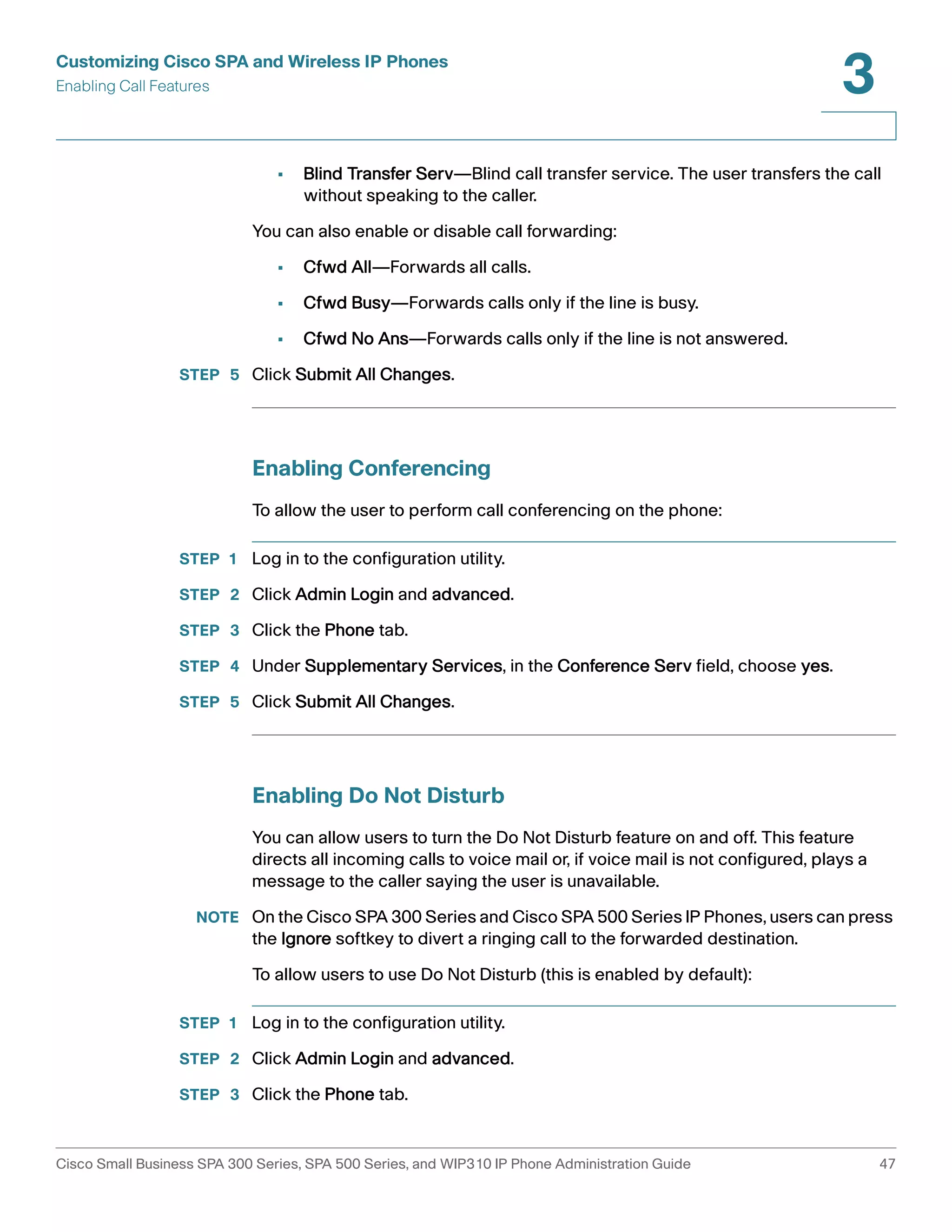 Customizing Cisco SPA and Wireless IP Phones 
Enabling Call Features 
3 
• Blind Transfer Serv—Blind call transfer service. The user transfers the call 
without speaking to the caller. 
You can also enable or disable call forwarding: 
• Cfwd All—Forwards all calls. 
• Cfwd Busy—Forwards calls only if the line is busy. 
• Cfwd No Ans—Forwards calls only if the line is not answered. 
STEP 5 Click Submit All Changes. 
Enabling Conferencing 
To allow the user to perform call conferencing on the phone: 
STEP 1 Log in to the configuration utility. 
STEP 2 Click Admin Login and advanced. 
STEP 3 Click the Phone tab. 
STEP 4 Under Supplementary Services, in the Conference Serv field, choose yes. 
STEP 5 Click Submit All Changes. 
Enabling Do Not Disturb 
You can allow users to turn the Do Not Disturb feature on and off. This feature 
directs all incoming calls to voice mail or, if voice mail is not configured, plays a 
message to the caller saying the user is unavailable. 
NOTE On the Cisco SPA 300 Series and Cisco SPA 500 Series IP Phones, users can press 
the Ignore softkey to divert a ringing call to the forwarded destination. 
To allow users to use Do Not Disturb (this is enabled by default): 
STEP 1 Log in to the configuration utility. 
STEP 2 Click Admin Login and advanced. 
STEP 3 Click the Phone tab. 
Cisco Small Business SPA 300 Series, SPA 500 Series, and WIP310 IP Phone Administration Guide 47 
 