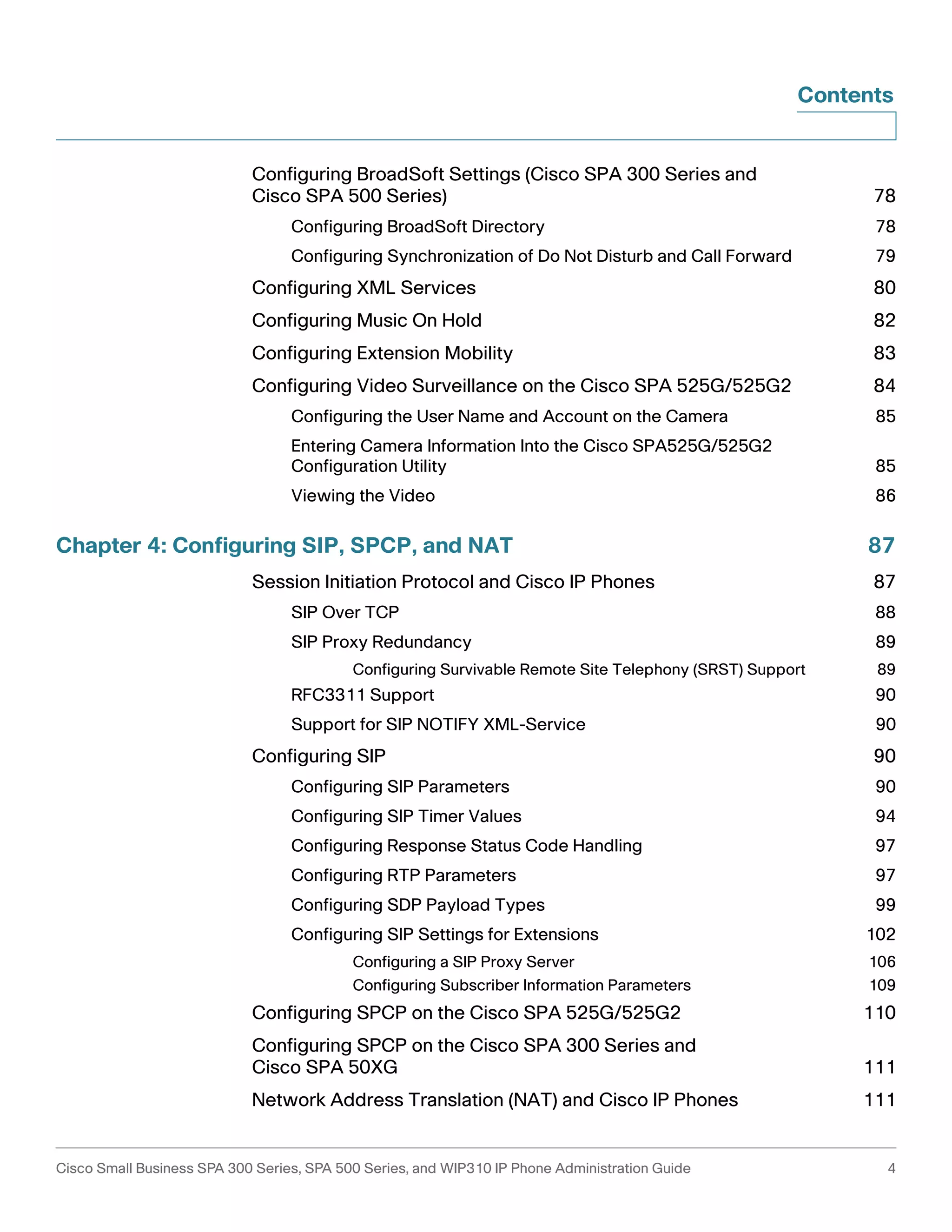 Contents 
Configuring BroadSoft Settings (Cisco SPA 300 Series and 
Cisco SPA 500 Series) 78 
Configuring BroadSoft Directory 78 
Configuring Synchronization of Do Not Disturb and Call Forward 79 
Configuring XML Services 80 
Configuring Music On Hold 82 
Configuring Extension Mobility 83 
Configuring Video Surveillance on the Cisco SPA 525G/525G2 84 
Configuring the User Name and Account on the Camera 85 
Entering Camera Information Into the Cisco SPA525G/525G2 
Configuration Utility 85 
Viewing the Video 86 
Chapter 4: Configuring SIP, SPCP, and NAT 87 
Session Initiation Protocol and Cisco IP Phones 87 
SIP Over TCP 88 
SIP Proxy Redundancy 89 
Configuring Survivable Remote Site Telephony (SRST) Support 89 
RFC3311 Support 90 
Support for SIP NOTIFY XML-Service 90 
Configuring SIP 90 
Configuring SIP Parameters 90 
Configuring SIP Timer Values 94 
Configuring Response Status Code Handling 97 
Configuring RTP Parameters 97 
Configuring SDP Payload Types 99 
Configuring SIP Settings for Extensions 102 
Configuring a SIP Proxy Server 106 
Configuring Subscriber Information Parameters 109 
Configuring SPCP on the Cisco SPA 525G/525G2 110 
Configuring SPCP on the Cisco SPA 300 Series and 
Cisco SPA 50XG 111 
Network Address Translation (NAT) and Cisco IP Phones 111 
Cisco Small Business SPA 300 Series, SPA 500 Series, and WIP310 IP Phone Administration Guide 4 
 