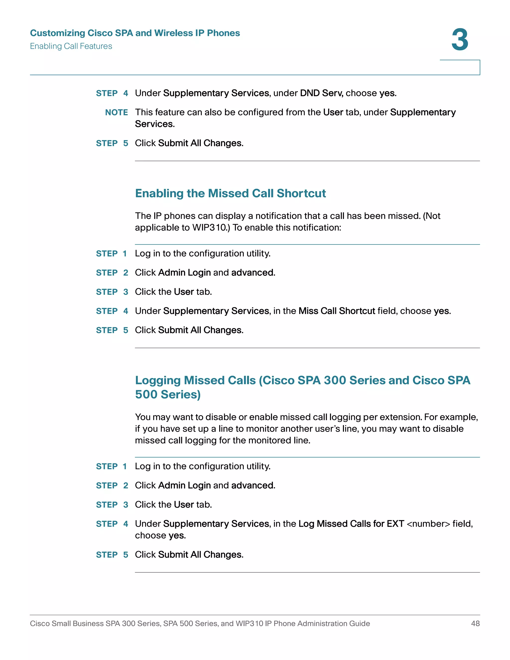 Customizing Cisco SPA and Wireless IP Phones 
Enabling Call Features 
3 
STEP 4 Under Supplementary Services, under DND Serv, choose yes. 
NOTE This feature can also be configured from the User tab, under Supplementary 
Services. 
STEP 5 Click Submit All Changes. 
Enabling the Missed Call Shortcut 
The IP phones can display a notification that a call has been missed. (Not 
applicable to WIP310.) To enable this notification: 
STEP 1 Log in to the configuration utility. 
STEP 2 Click Admin Login and advanced. 
STEP 3 Click the User tab. 
STEP 4 Under Supplementary Services, in the Miss Call Shortcut field, choose yes. 
STEP 5 Click Submit All Changes. 
Logging Missed Calls (Cisco SPA 300 Series and Cisco SPA 
500 Series) 
You may want to disable or enable missed call logging per extension. For example, 
if you have set up a line to monitor another user’s line, you may want to disable 
missed call logging for the monitored line. 
STEP 1 Log in to the configuration utility. 
STEP 2 Click Admin Login and advanced. 
STEP 3 Click the User tab. 
STEP 4 Under Supplementary Services, in the Log Missed Calls for EXT <number> field, 
choose yes. 
STEP 5 Click Submit All Changes. 
Cisco Small Business SPA 300 Series, SPA 500 Series, and WIP310 IP Phone Administration Guide 48 
 