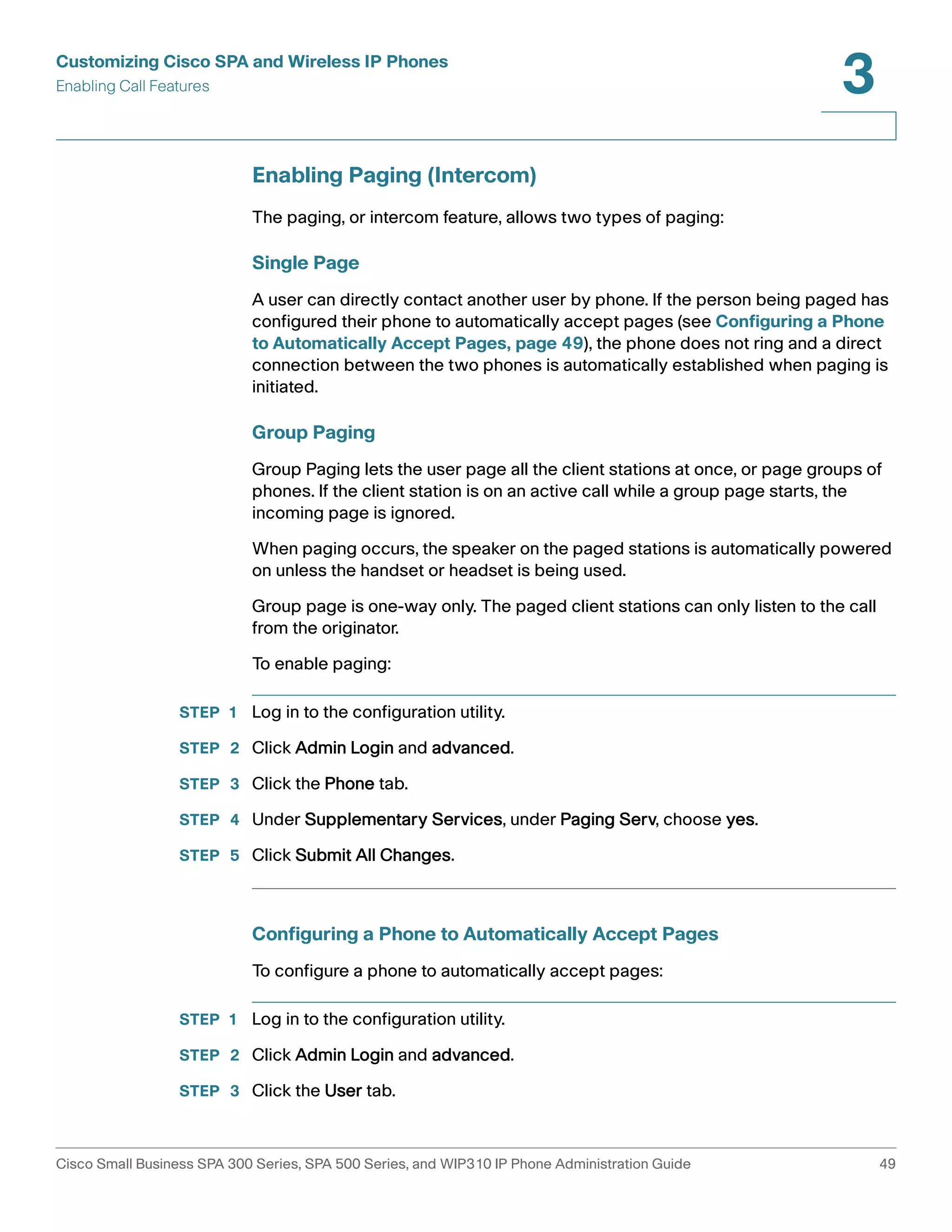 Customizing Cisco SPA and Wireless IP Phones 
Enabling Call Features 
3 
Enabling Paging (Intercom) 
The paging, or intercom feature, allows two types of paging: 
Single Page 
A user can directly contact another user by phone. If the person being paged has 
configured their phone to automatically accept pages (see Configuring a Phone 
to Automatically Accept Pages, page 49), the phone does not ring and a direct 
connection between the two phones is automatically established when paging is 
initiated. 
Group Paging 
Group Paging lets the user page all the client stations at once, or page groups of 
phones. If the client station is on an active call while a group page starts, the 
incoming page is ignored. 
When paging occurs, the speaker on the paged stations is automatically powered 
on unless the handset or headset is being used. 
Group page is one-way only. The paged client stations can only listen to the call 
from the originator. 
To enable paging: 
STEP 1 Log in to the configuration utility. 
STEP 2 Click Admin Login and advanced. 
STEP 3 Click the Phone tab. 
STEP 4 Under Supplementary Services, under Paging Serv, choose yes. 
STEP 5 Click Submit All Changes. 
Configuring a Phone to Automatically Accept Pages 
To configure a phone to automatically accept pages: 
STEP 1 Log in to the configuration utility. 
STEP 2 Click Admin Login and advanced. 
STEP 3 Click the User tab. 
Cisco Small Business SPA 300 Series, SPA 500 Series, and WIP310 IP Phone Administration Guide 49 
 