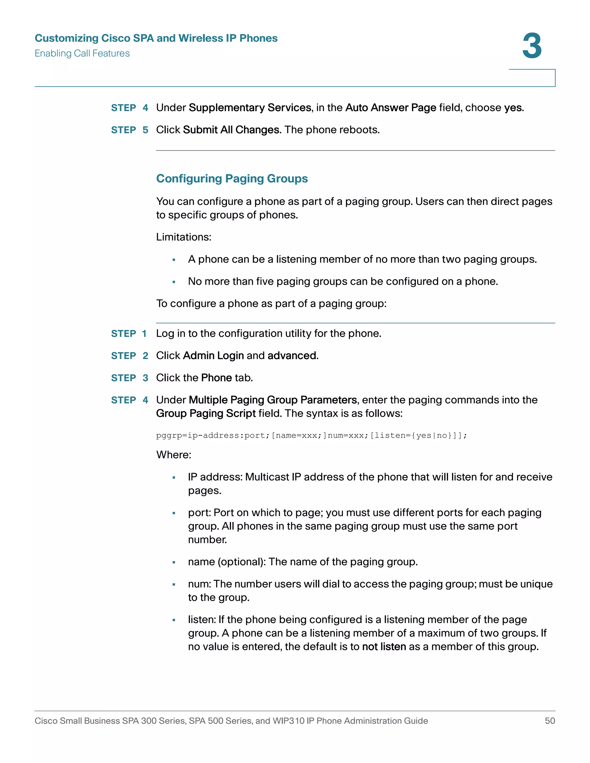 Customizing Cisco SPA and Wireless IP Phones 
Enabling Call Features 
3 
STEP 4 Under Supplementary Services, in the Auto Answer Page field, choose yes. 
STEP 5 Click Submit All Changes. The phone reboots. 
Configuring Paging Groups 
You can configure a phone as part of a paging group. Users can then direct pages 
to specific groups of phones. 
Limitations: 
• A phone can be a listening member of no more than two paging groups. 
• No more than five paging groups can be configured on a phone. 
To configure a phone as part of a paging group: 
STEP 1 Log in to the configuration utility for the phone. 
STEP 2 Click Admin Login and advanced. 
STEP 3 Click the Phone tab. 
STEP 4 Under Multiple Paging Group Parameters, enter the paging commands into the 
Group Paging Script field. The syntax is as follows: 
pggrp=ip-address:port;[name=xxx;]num=xxx;[listen={yes|no}]]; 
Where: 
• IP address: Multicast IP address of the phone that will listen for and receive 
pages. 
• port: Port on which to page; you must use different ports for each paging 
group. All phones in the same paging group must use the same port 
number. 
• name (optional): The name of the paging group. 
• num: The number users will dial to access the paging group; must be unique 
to the group. 
• listen: If the phone being configured is a listening member of the page 
group. A phone can be a listening member of a maximum of two groups. If 
no value is entered, the default is to not listen as a member of this group. 
Cisco Small Business SPA 300 Series, SPA 500 Series, and WIP310 IP Phone Administration Guide 50 
 
