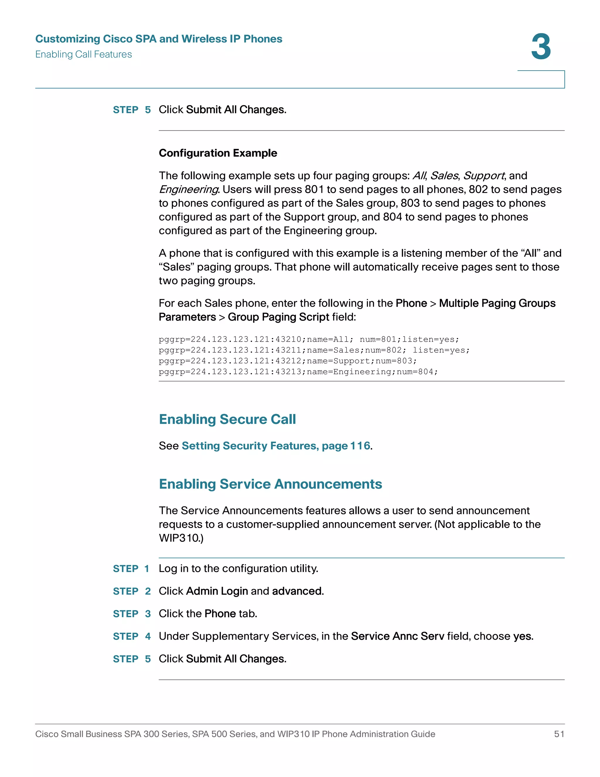 Customizing Cisco SPA and Wireless IP Phones 
Enabling Call Features 
3 
STEP 5 Click Submit All Changes. 
Configuration Example 
The following example sets up four paging groups: All, Sales, Support , and 
Engineering. Users will press 801 to send pages to all phones, 802 to send pages 
to phones configured as part of the Sales group, 803 to send pages to phones 
configured as part of the Support group, and 804 to send pages to phones 
configured as part of the Engineering group. 
A phone that is configured with this example is a listening member of the “All” and 
“Sales” paging groups. That phone will automatically receive pages sent to those 
two paging groups. 
For each Sales phone, enter the following in the Phone > Multiple Paging Groups 
Parameters > Group Paging Script field: 
pggrp=224.123.123.121:43210;name=All; num=801;listen=yes; 
pggrp=224.123.123.121:43211;name=Sales;num=802; listen=yes; 
pggrp=224.123.123.121:43212;name=Support;num=803; 
pggrp=224.123.123.121:43213;name=Engineering;num=804; 
Enabling Secure Call 
See Setting Security Features, page116. 
Enabling Service Announcements 
The Service Announcements features allows a user to send announcement 
requests to a customer-supplied announcement server. (Not applicable to the 
WIP310.) 
STEP 1 Log in to the configuration utility. 
STEP 2 Click Admin Login and advanced. 
STEP 3 Click the Phone tab. 
STEP 4 Under Supplementary Services, in the Service Annc Serv field, choose yes. 
STEP 5 Click Submit All Changes. 
Cisco Small Business SPA 300 Series, SPA 500 Series, and WIP310 IP Phone Administration Guide 51 
 