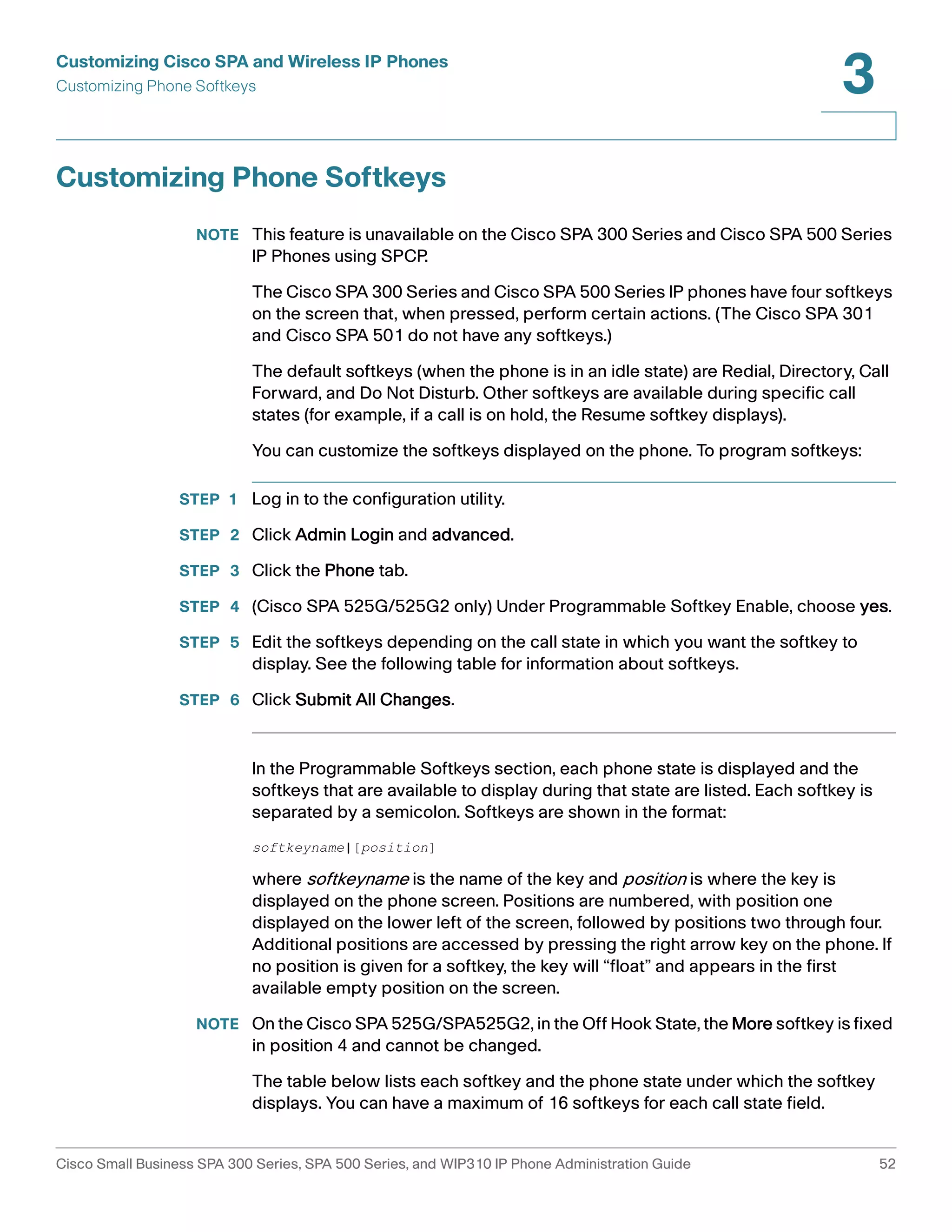 Customizing Cisco SPA and Wireless IP Phones 
Customizing Phone Softkeys 
3 
Customizing Phone Softkeys 
NOTE This feature is unavailable on the Cisco SPA 300 Series and Cisco SPA 500 Series 
IP Phones using SPCP. 
The Cisco SPA 300 Series and Cisco SPA 500 Series IP phones have four softkeys 
on the screen that, when pressed, perform certain actions. (The Cisco SPA 301 
and Cisco SPA 501 do not have any softkeys.) 
The default softkeys (when the phone is in an idle state) are Redial, Directory, Call 
Forward, and Do Not Disturb. Other softkeys are available during specific call 
states (for example, if a call is on hold, the Resume softkey displays). 
You can customize the softkeys displayed on the phone. To program softkeys: 
STEP 1 Log in to the configuration utility. 
STEP 2 Click Admin Login and advanced. 
STEP 3 Click the Phone tab. 
STEP 4 (Cisco SPA 525G/525G2 only) Under Programmable Softkey Enable, choose yes. 
STEP 5 Edit the softkeys depending on the call state in which you want the softkey to 
display. See the following table for information about softkeys. 
STEP 6 Click Submit All Changes. 
In the Programmable Softkeys section, each phone state is displayed and the 
softkeys that are available to display during that state are listed. Each softkey is 
separated by a semicolon. Softkeys are shown in the format: 
softkeyname|[position] 
where softkeyname is the name of the key and position is where the key is 
displayed on the phone screen. Positions are numbered, with position one 
displayed on the lower left of the screen, followed by positions two through four. 
Additional positions are accessed by pressing the right arrow key on the phone. If 
no position is given for a softkey, the key will “float” and appears in the first 
available empty position on the screen. 
NOTE On the Cisco SPA 525G/SPA525G2, in the Off Hook State, the More softkey is fixed 
in position 4 and cannot be changed. 
The table below lists each softkey and the phone state under which the softkey 
displays. You can have a maximum of 16 softkeys for each call state field. 
Cisco Small Business SPA 300 Series, SPA 500 Series, and WIP310 IP Phone Administration Guide 52 
 