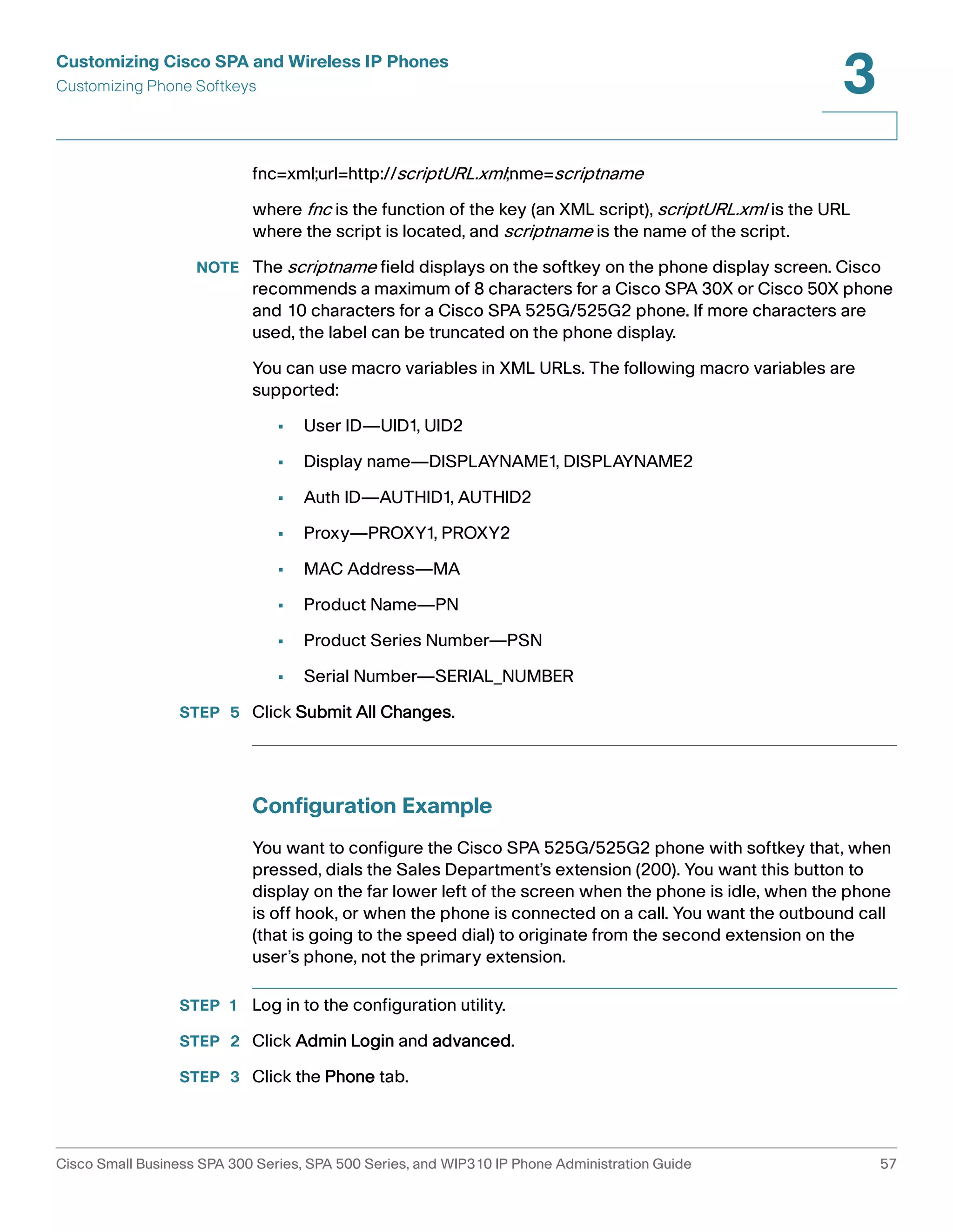 Customizing Cisco SPA and Wireless IP Phones 
Customizing Phone Softkeys 
3 
fnc=xml;url=http://scriptURL.xml;nme=scriptname 
where fnc is the function of the key (an XML script), scriptURL.xml is the URL 
where the script is located, and scriptname is the name of the script. 
NOTE The scriptname field displays on the softkey on the phone display screen. Cisco 
recommends a maximum of 8 characters for a Cisco SPA 30X or Cisco 50X phone 
and 10 characters for a Cisco SPA 525G/525G2 phone. If more characters are 
used, the label can be truncated on the phone display. 
You can use macro variables in XML URLs. The following macro variables are 
supported: 
• User ID—UID1, UID2 
• Display name—DISPLAYNAME1, DISPLAYNAME2 
• Auth ID—AUTHID1, AUTHID2 
• Proxy—PROXY1, PROXY2 
• MAC Address—MA 
• Product Name—PN 
• Product Series Number—PSN 
• Serial Number—SERIAL_NUMBER 
STEP 5 Click Submit All Changes. 
Configuration Example 
You want to configure the Cisco SPA 525G/525G2 phone with softkey that, when 
pressed, dials the Sales Department’s extension (200). You want this button to 
display on the far lower left of the screen when the phone is idle, when the phone 
is off hook, or when the phone is connected on a call. You want the outbound call 
(that is going to the speed dial) to originate from the second extension on the 
user’s phone, not the primary extension. 
STEP 1 Log in to the configuration utility. 
STEP 2 Click Admin Login and advanced. 
STEP 3 Click the Phone tab. 
Cisco Small Business SPA 300 Series, SPA 500 Series, and WIP310 IP Phone Administration Guide 57 
 