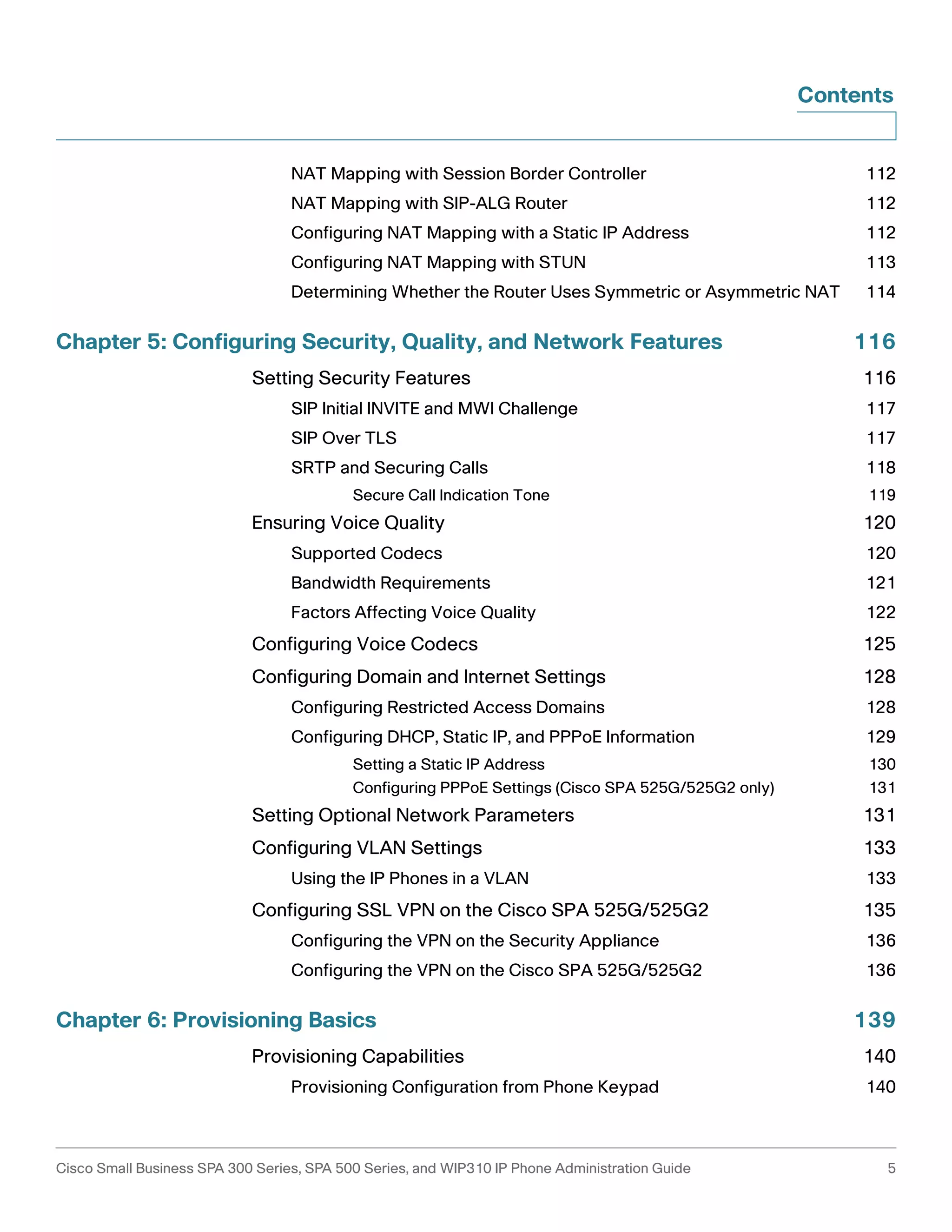 Contents 
NAT Mapping with Session Border Controller 112 
NAT Mapping with SIP-ALG Router 112 
Configuring NAT Mapping with a Static IP Address 112 
Configuring NAT Mapping with STUN 113 
Determining Whether the Router Uses Symmetric or Asymmetric NAT 114 
Chapter 5: Configuring Security, Quality, and Network Features 116 
Setting Security Features 116 
SIP Initial INVITE and MWI Challenge 117 
SIP Over TLS 117 
SRTP and Securing Calls 118 
Secure Call Indication Tone 119 
Ensuring Voice Quality 120 
Supported Codecs 120 
Bandwidth Requirements 121 
Factors Affecting Voice Quality 122 
Configuring Voice Codecs 125 
Configuring Domain and Internet Settings 128 
Configuring Restricted Access Domains 128 
Configuring DHCP, Static IP, and PPPoE Information 129 
Setting a Static IP Address 130 
Configuring PPPoE Settings (Cisco SPA 525G/525G2 only) 131 
Setting Optional Network Parameters 131 
Configuring VLAN Settings 133 
Using the IP Phones in a VLAN 133 
Configuring SSL VPN on the Cisco SPA 525G/525G2 135 
Configuring the VPN on the Security Appliance 136 
Configuring the VPN on the Cisco SPA 525G/525G2 136 
Chapter 6: Provisioning Basics 139 
Provisioning Capabilities 140 
Provisioning Configuration from Phone Keypad 140 
Cisco Small Business SPA 300 Series, SPA 500 Series, and WIP310 IP Phone Administration Guide 5 
 