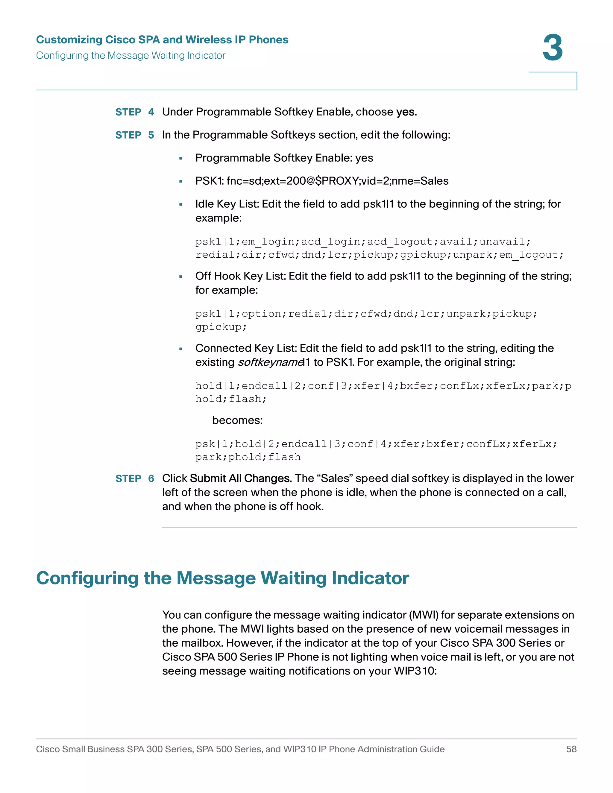 Customizing Cisco SPA and Wireless IP Phones 
Configuring the Message Waiting Indicator 
3 
STEP 4 Under Programmable Softkey Enable, choose yes. 
STEP 5 In the Programmable Softkeys section, edit the following: 
• Programmable Softkey Enable: yes 
• PSK1: fnc=sd;ext=200@$PROXY;vid=2;nme=Sales 
• Idle Key List: Edit the field to add psk1|1 to the beginning of the string; for 
example: 
psk1|1;em_login;acd_login;acd_logout;avail;unavail; 
redial;dir;cfwd;dnd;lcr;pickup;gpickup;unpark;em_logout; 
• Off Hook Key List: Edit the field to add psk1|1 to the beginning of the string; 
for example: 
psk1|1;option;redial;dir;cfwd;dnd;lcr;unpark;pickup; 
gpickup; 
• Connected Key List: Edit the field to add psk1|1 to the string, editing the 
existing softkeyname|1 to PSK1. For example, the original string: 
hold|1;endcall|2;conf|3;xfer|4;bxfer;confLx;xferLx;park;p 
hold;flash; 
becomes: 
psk|1;hold|2;endcall|3;conf|4;xfer;bxfer;confLx;xferLx; 
park;phold;flash 
STEP 6 Click Submit All Changes. The “Sales” speed dial softkey is displayed in the lower 
left of the screen when the phone is idle, when the phone is connected on a call, 
and when the phone is off hook. 
Configuring the Message Waiting Indicator 
You can configure the message waiting indicator (MWI) for separate extensions on 
the phone. The MWI lights based on the presence of new voicemail messages in 
the mailbox. However, if the indicator at the top of your Cisco SPA 300 Series or 
Cisco SPA 500 Series IP Phone is not lighting when voice mail is left, or you are not 
seeing message waiting notifications on your WIP310: 
Cisco Small Business SPA 300 Series, SPA 500 Series, and WIP310 IP Phone Administration Guide 58 
 