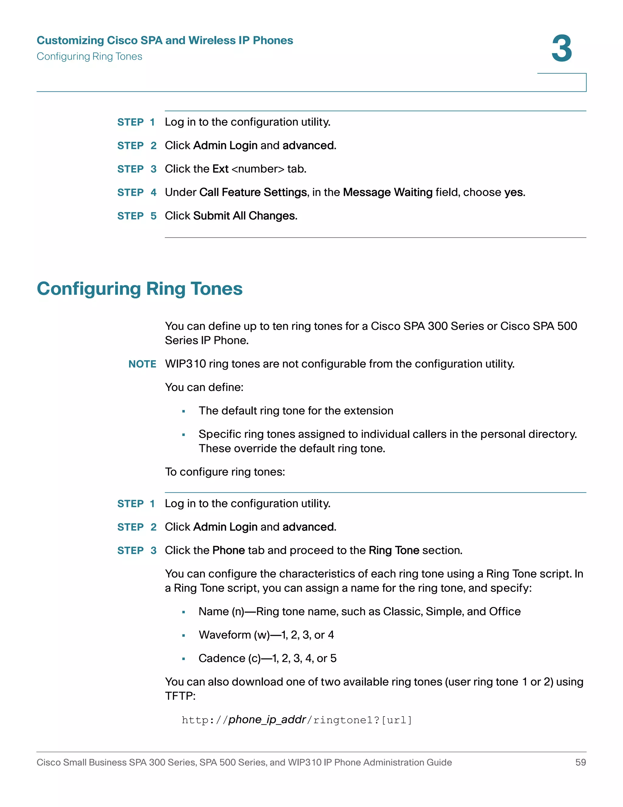 Customizing Cisco SPA and Wireless IP Phones 
Configuring Ring Tones 
3 
STEP 1 Log in to the configuration utility. 
STEP 2 Click Admin Login and advanced. 
STEP 3 Click the Ext <number> tab. 
STEP 4 Under Call Feature Settings, in the Message Waiting field, choose yes. 
STEP 5 Click Submit All Changes. 
Configuring Ring Tones 
You can define up to ten ring tones for a Cisco SPA 300 Series or Cisco SPA 500 
Series IP Phone. 
NOTE WIP310 ring tones are not configurable from the configuration utility. 
You can define: 
• The default ring tone for the extension 
• Specific ring tones assigned to individual callers in the personal directory. 
These override the default ring tone. 
To configure ring tones: 
STEP 1 Log in to the configuration utility. 
STEP 2 Click Admin Login and advanced. 
STEP 3 Click the Phone tab and proceed to the Ring Tone section. 
You can configure the characteristics of each ring tone using a Ring Tone script. In 
a Ring Tone script, you can assign a name for the ring tone, and specify: 
• Name (n)—Ring tone name, such as Classic, Simple, and Office 
• Waveform (w)—1, 2, 3, or 4 
• Cadence (c)—1, 2, 3, 4, or 5 
You can also download one of two available ring tones (user ring tone 1 or 2) using 
TFTP: 
http://phone_ip_addr/ringtone1?[url] 
Cisco Small Business SPA 300 Series, SPA 500 Series, and WIP310 IP Phone Administration Guide 59 
 