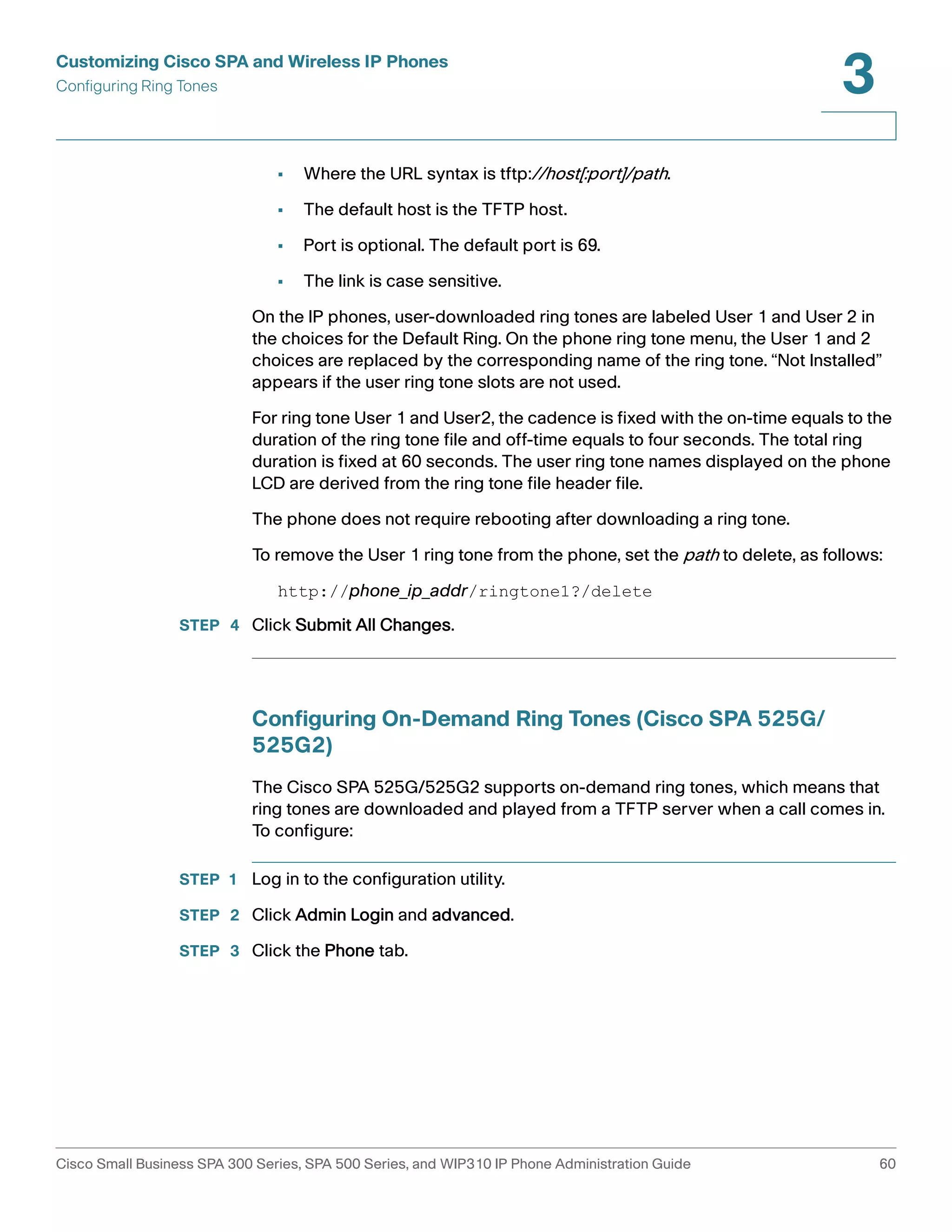 Customizing Cisco SPA and Wireless IP Phones 
Configuring Ring Tones 
3 
• Where the URL syntax is tftp://host[:port]/path. 
• The default host is the TFTP host. 
• Port is optional. The default port is 69. 
• The link is case sensitive. 
On the IP phones, user-downloaded ring tones are labeled User 1 and User 2 in 
the choices for the Default Ring. On the phone ring tone menu, the User 1 and 2 
choices are replaced by the corresponding name of the ring tone. “Not Installed” 
appears if the user ring tone slots are not used. 
For ring tone User 1 and User2, the cadence is fixed with the on-time equals to the 
duration of the ring tone file and off-time equals to four seconds. The total ring 
duration is fixed at 60 seconds. The user ring tone names displayed on the phone 
LCD are derived from the ring tone file header file. 
The phone does not require rebooting after downloading a ring tone. 
To remove the User 1 ring tone from the phone, set the path to delete, as follows: 
http://phone_ip_addr/ringtone1?/delete 
STEP 4 Click Submit All Changes. 
Configuring On-Demand Ring Tones (Cisco SPA 525G/ 
525G2) 
The Cisco SPA 525G/525G2 supports on-demand ring tones, which means that 
ring tones are downloaded and played from a TFTP server when a call comes in. 
To configure: 
STEP 1 Log in to the configuration utility. 
STEP 2 Click Admin Login and advanced. 
STEP 3 Click the Phone tab. 
Cisco Small Business SPA 300 Series, SPA 500 Series, and WIP310 IP Phone Administration Guide 60 
 
