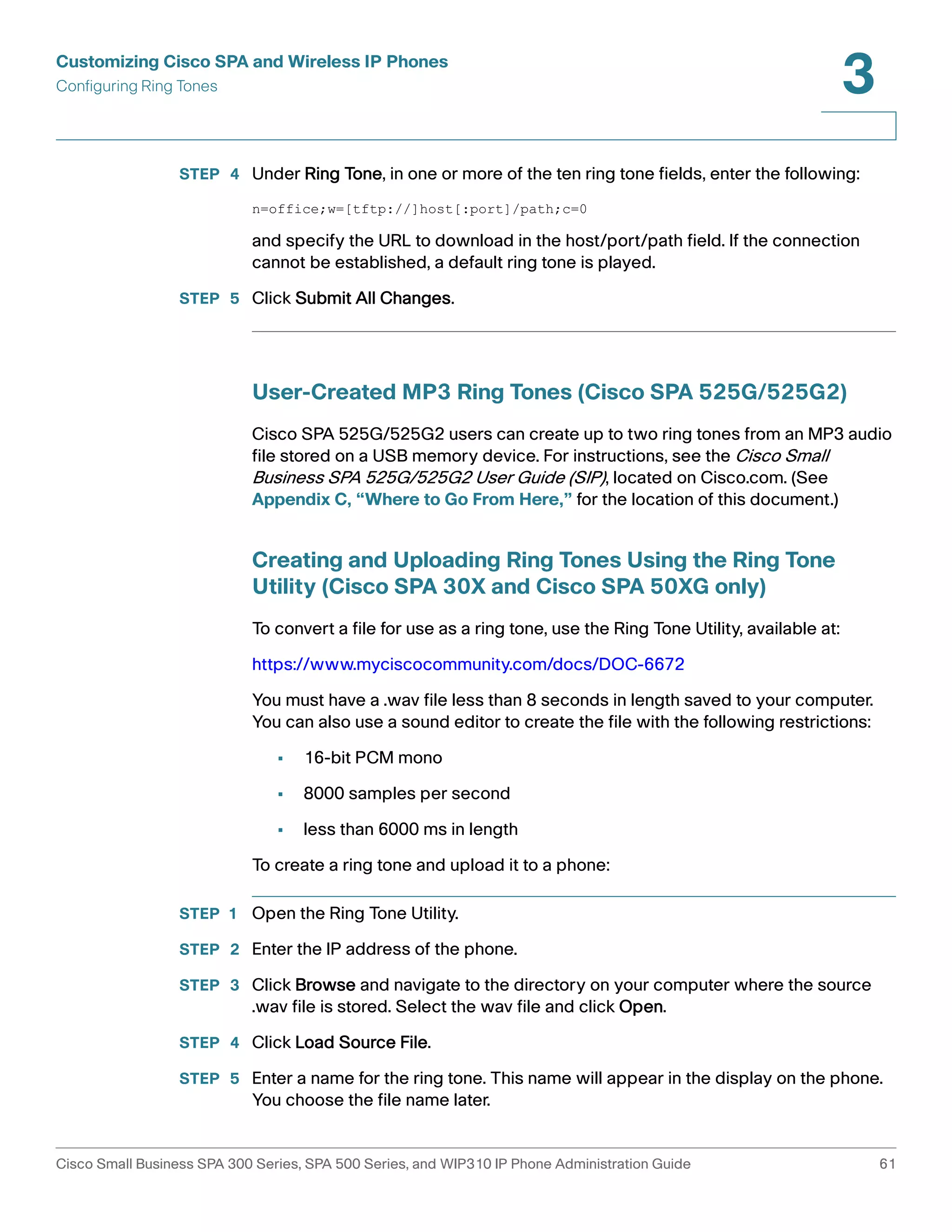 Customizing Cisco SPA and Wireless IP Phones 
Configuring Ring Tones 
3 
STEP 4 Under Ring Tone, in one or more of the ten ring tone fields, enter the following: 
n=office;w=[tftp://]host[:port]/path;c=0 
and specify the URL to download in the host/port/path field. If the connection 
cannot be established, a default ring tone is played. 
STEP 5 Click Submit All Changes. 
User-Created MP3 Ring Tones (Cisco SPA 525G/525G2) 
Cisco SPA 525G/525G2 users can create up to two ring tones from an MP3 audio 
file stored on a USB memory device. For instructions, see the Cisco Small 
Business SPA 525G/525G2 User Guide (SIP), located on Cisco.com. (See 
Appendix C, “Where to Go From Here,” for the location of this document.) 
Creating and Uploading Ring Tones Using the Ring Tone 
Utility (Cisco SPA 30X and Cisco SPA 50XG only) 
To convert a file for use as a ring tone, use the Ring Tone Utility, available at: 
https://www.myciscocommunity.com/docs/DOC-6672 
You must have a .wav file less than 8 seconds in length saved to your computer. 
You can also use a sound editor to create the file with the following restrictions: 
• 16-bit PCM mono 
• 8000 samples per second 
• less than 6000 ms in length 
To create a ring tone and upload it to a phone: 
STEP 1 Open the Ring Tone Utility. 
STEP 2 Enter the IP address of the phone. 
STEP 3 Click Browse and navigate to the directory on your computer where the source 
.wav file is stored. Select the wav file and click Open. 
STEP 4 Click Load Source File. 
STEP 5 Enter a name for the ring tone. This name will appear in the display on the phone. 
You choose the file name later. 
Cisco Small Business SPA 300 Series, SPA 500 Series, and WIP310 IP Phone Administration Guide 61 
 