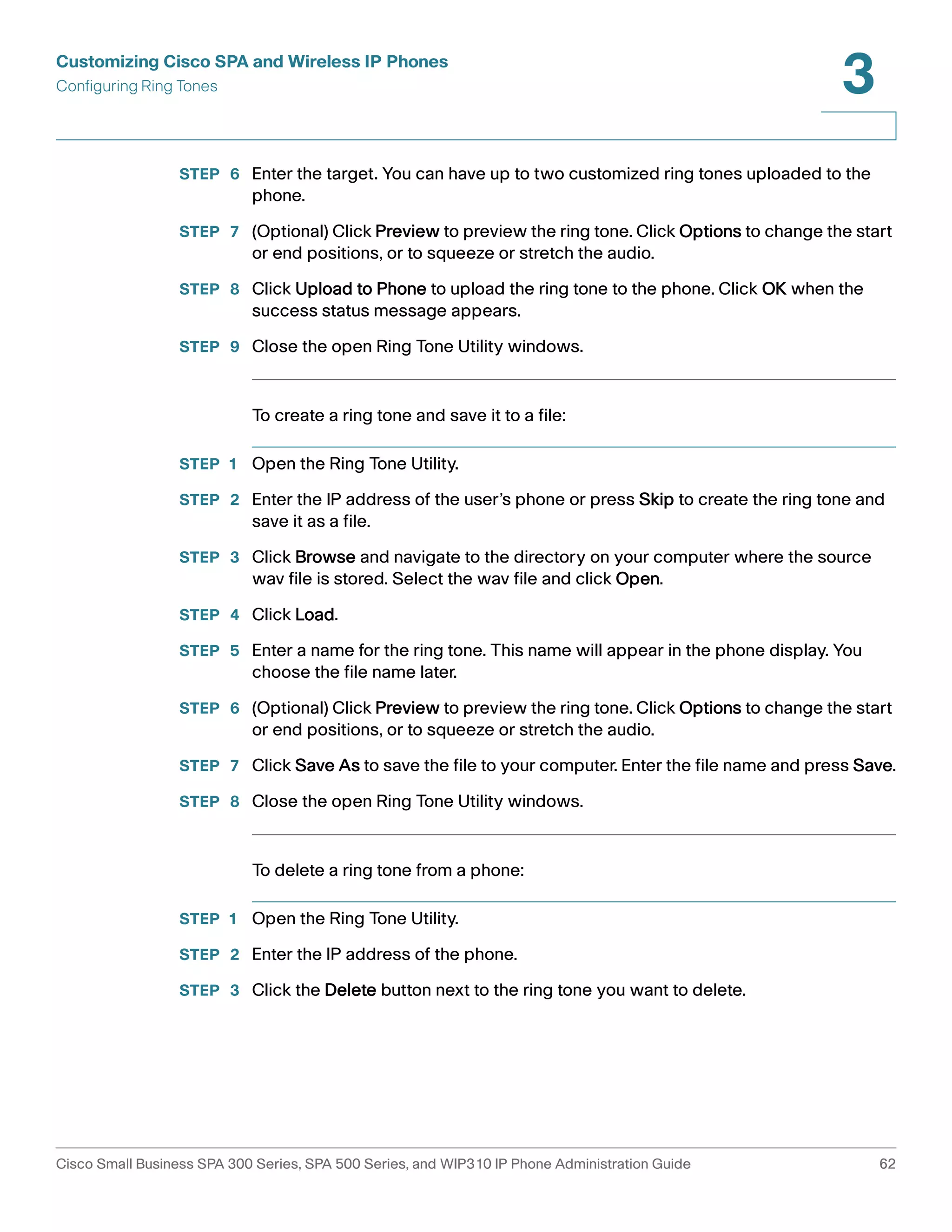Customizing Cisco SPA and Wireless IP Phones 
Configuring Ring Tones 
3 
STEP 6 Enter the target. You can have up to two customized ring tones uploaded to the 
phone. 
STEP 7 (Optional) Click Preview to preview the ring tone. Click Options to change the start 
or end positions, or to squeeze or stretch the audio. 
STEP 8 Click Upload to Phone to upload the ring tone to the phone. Click OK when the 
success status message appears. 
STEP 9 Close the open Ring Tone Utility windows. 
To create a ring tone and save it to a file: 
STEP 1 Open the Ring Tone Utility. 
STEP 2 Enter the IP address of the user’s phone or press Skip to create the ring tone and 
save it as a file. 
STEP 3 Click Browse and navigate to the directory on your computer where the source 
wav file is stored. Select the wav file and click Open. 
STEP 4 Click Load. 
STEP 5 Enter a name for the ring tone. This name will appear in the phone display. You 
choose the file name later. 
STEP 6 (Optional) Click Preview to preview the ring tone. Click Options to change the start 
or end positions, or to squeeze or stretch the audio. 
STEP 7 Click Save As to save the file to your computer. Enter the file name and press Save. 
STEP 8 Close the open Ring Tone Utility windows. 
To delete a ring tone from a phone: 
STEP 1 Open the Ring Tone Utility. 
STEP 2 Enter the IP address of the phone. 
STEP 3 Click the Delete button next to the ring tone you want to delete. 
Cisco Small Business SPA 300 Series, SPA 500 Series, and WIP310 IP Phone Administration Guide 62 
 