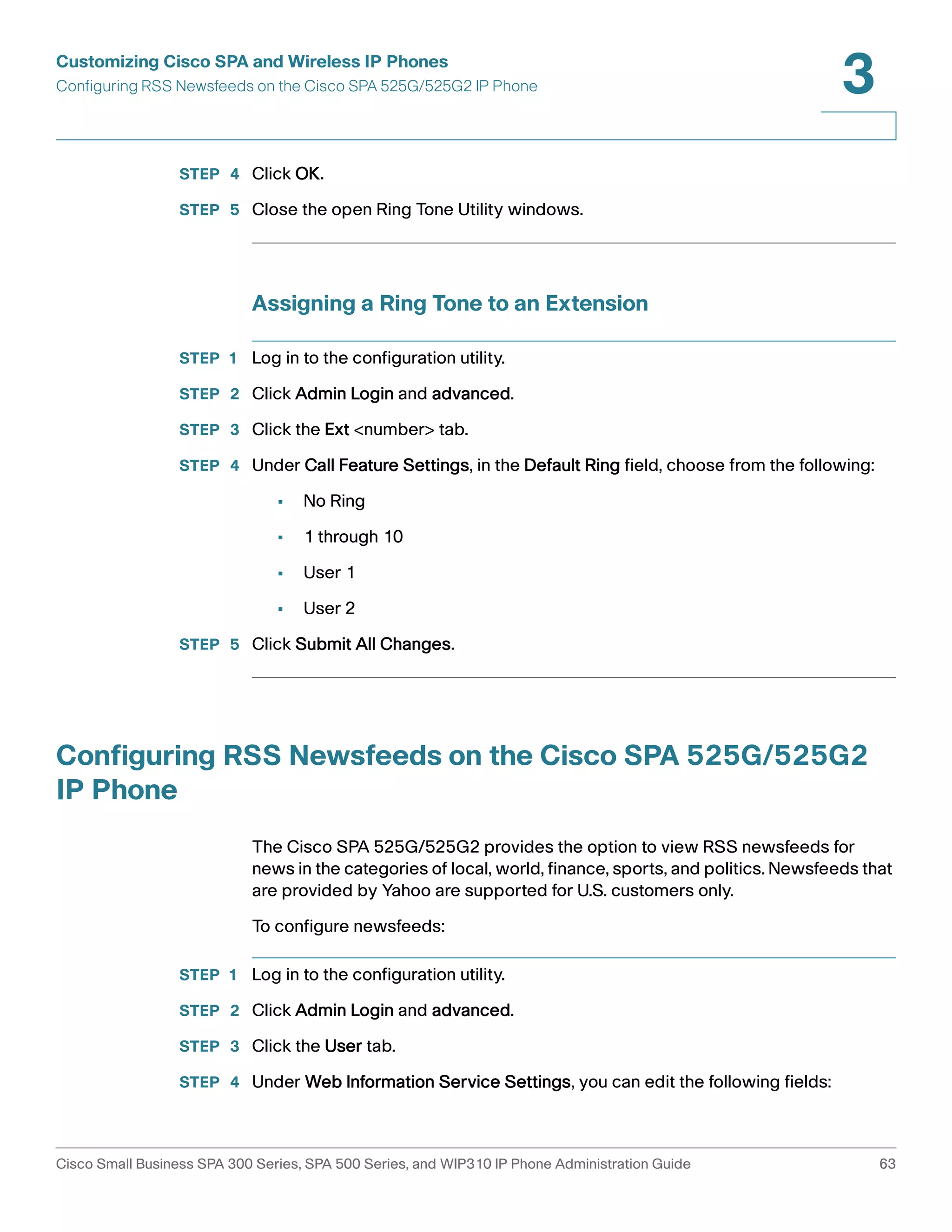 Customizing Cisco SPA and Wireless IP Phones 
Configuring RSS Newsfeeds on the Cisco SPA 525G/525G2 IP Phone 
3 
STEP 4 Click OK. 
STEP 5 Close the open Ring Tone Utility windows. 
Assigning a Ring Tone to an Extension 
STEP 1 Log in to the configuration utility. 
STEP 2 Click Admin Login and advanced. 
STEP 3 Click the Ext <number> tab. 
STEP 4 Under Call Feature Settings, in the Default Ring field, choose from the following: 
• No Ring 
• 1 through 10 
• User 1 
• User 2 
STEP 5 Click Submit All Changes. 
Configuring RSS Newsfeeds on the Cisco SPA 525G/525G2 
IP Phone 
The Cisco SPA 525G/525G2 provides the option to view RSS newsfeeds for 
news in the categories of local, world, finance, sports, and politics. Newsfeeds that 
are provided by Yahoo are supported for U.S. customers only. 
To configure newsfeeds: 
STEP 1 Log in to the configuration utility. 
STEP 2 Click Admin Login and advanced. 
STEP 3 Click the User tab. 
STEP 4 Under Web Information Service Settings, you can edit the following fields: 
Cisco Small Business SPA 300 Series, SPA 500 Series, and WIP310 IP Phone Administration Guide 63 
 
