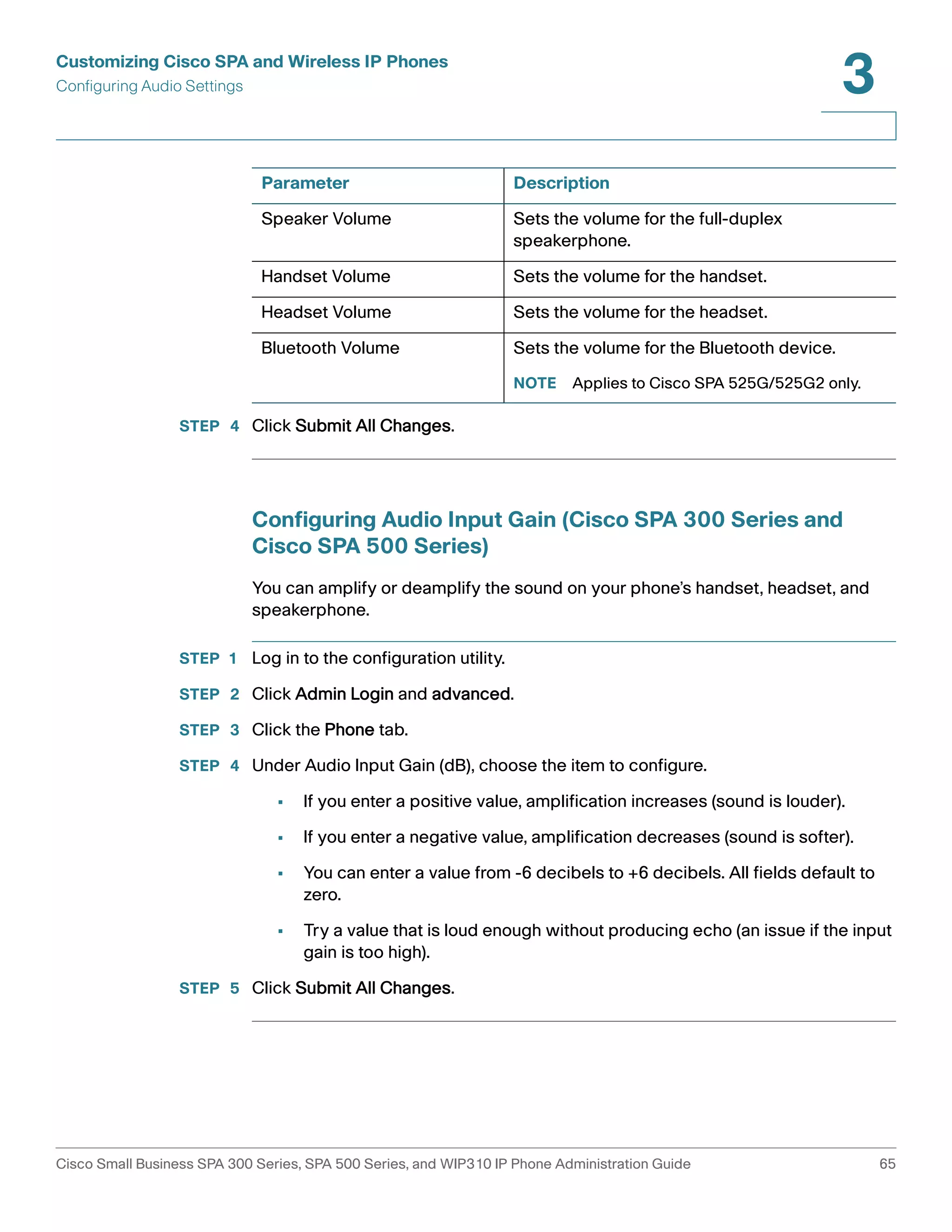 Customizing Cisco SPA and Wireless IP Phones 
Configuring Audio Settings 
3 
Parameter Description 
Speaker Volume Sets the volume for the full-duplex 
Handset Volume Sets the volume for the handset. 
Headset Volume Sets the volume for the headset. 
Bluetooth Volume Sets the volume for the Bluetooth device. 
STEP 4 Click Submit All Changes. 
speakerphone. 
NOTE Applies to Cisco SPA 525G/525G2 only. 
Configuring Audio Input Gain (Cisco SPA 300 Series and 
Cisco SPA 500 Series) 
You can amplify or deamplify the sound on your phone’s handset, headset, and 
speakerphone. 
STEP 1 Log in to the configuration utility. 
STEP 2 Click Admin Login and advanced. 
STEP 3 Click the Phone tab. 
STEP 4 Under Audio Input Gain (dB), choose the item to configure. 
• If you enter a positive value, amplification increases (sound is louder). 
• If you enter a negative value, amplification decreases (sound is softer). 
• You can enter a value from -6 decibels to +6 decibels. All fields default to 
zero. 
• Try a value that is loud enough without producing echo (an issue if the input 
gain is too high). 
STEP 5 Click Submit All Changes. 
Cisco Small Business SPA 300 Series, SPA 500 Series, and WIP310 IP Phone Administration Guide 65 
 