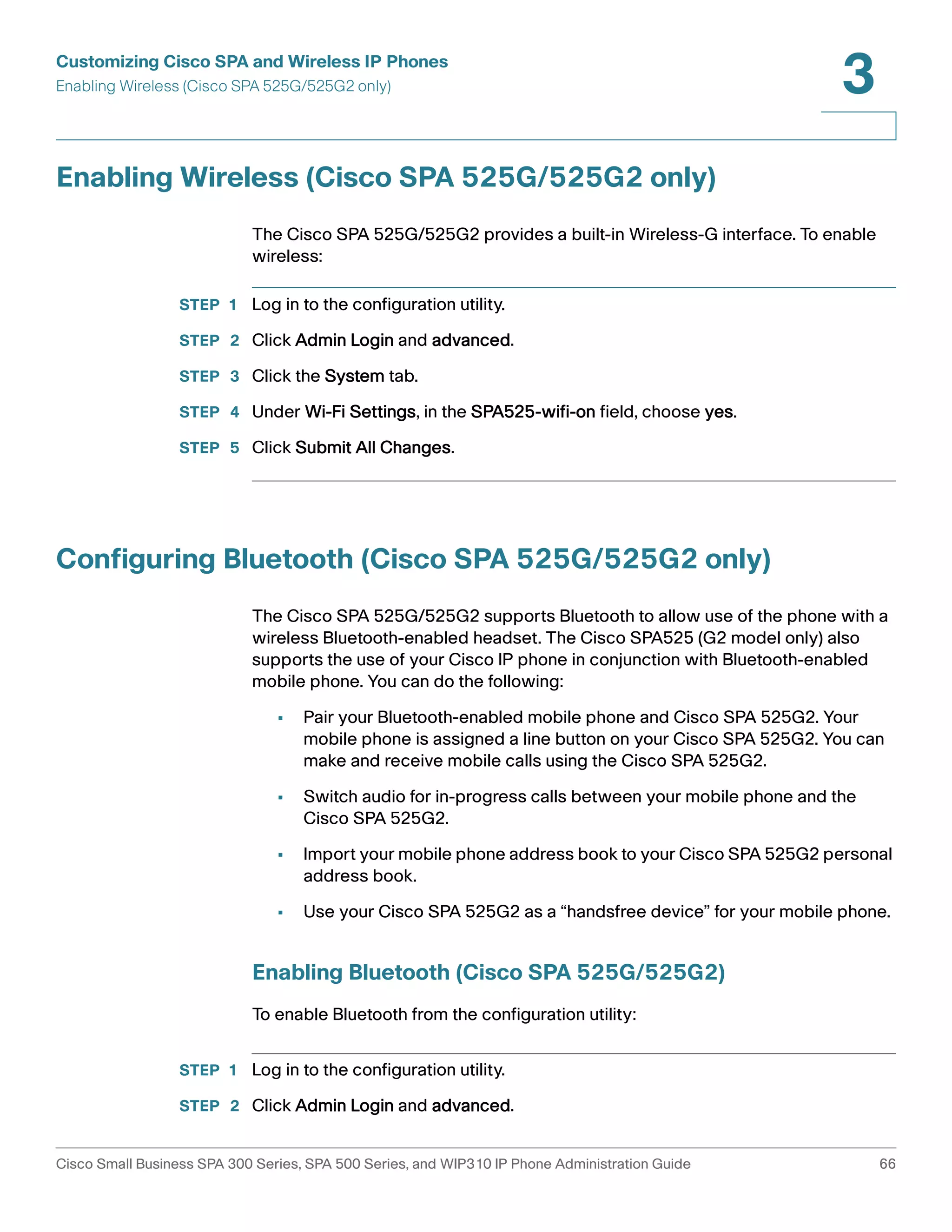 Customizing Cisco SPA and Wireless IP Phones 
Enabling Wireless (Cisco SPA 525G/525G2 only) 
3 
Enabling Wireless (Cisco SPA 525G/525G2 only) 
The Cisco SPA 525G/525G2 provides a built-in Wireless-G interface. To enable 
wireless: 
STEP 1 Log in to the configuration utility. 
STEP 2 Click Admin Login and advanced. 
STEP 3 Click the System tab. 
STEP 4 Under Wi-Fi Settings, in the SPA525-wifi-on field, choose yes. 
STEP 5 Click Submit All Changes. 
Configuring Bluetooth (Cisco SPA 525G/525G2 only) 
The Cisco SPA 525G/525G2 supports Bluetooth to allow use of the phone with a 
wireless Bluetooth-enabled headset. The Cisco SPA525 (G2 model only) also 
supports the use of your Cisco IP phone in conjunction with Bluetooth-enabled 
mobile phone. You can do the following: 
• Pair your Bluetooth-enabled mobile phone and Cisco SPA 525G2. Your 
mobile phone is assigned a line button on your Cisco SPA 525G2. You can 
make and receive mobile calls using the Cisco SPA 525G2. 
• Switch audio for in-progress calls between your mobile phone and the 
Cisco SPA 525G2. 
• Import your mobile phone address book to your Cisco SPA 525G2 personal 
address book. 
• Use your Cisco SPA 525G2 as a “handsfree device” for your mobile phone. 
Enabling Bluetooth (Cisco SPA 525G/525G2) 
To enable Bluetooth from the configuration utility: 
STEP 1 Log in to the configuration utility. 
STEP 2 Click Admin Login and advanced. 
Cisco Small Business SPA 300 Series, SPA 500 Series, and WIP310 IP Phone Administration Guide 66 
 