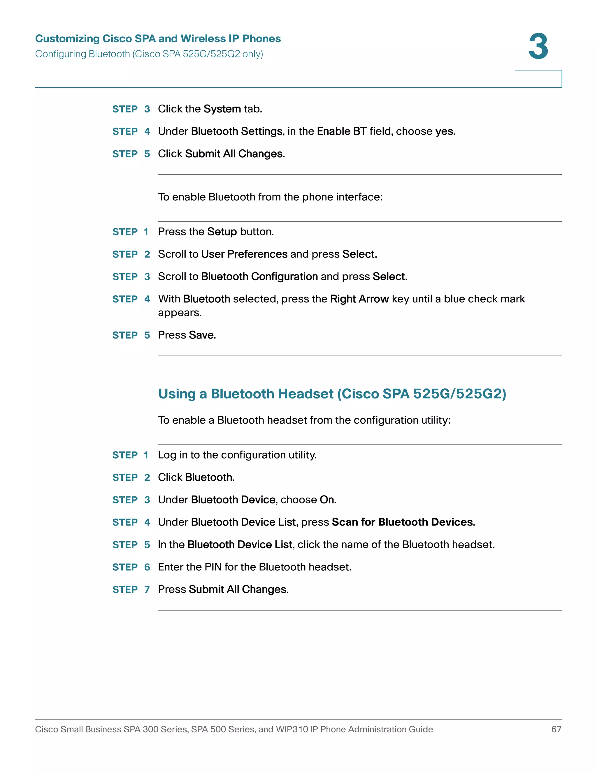 Customizing Cisco SPA and Wireless IP Phones 
Configuring Bluetooth (Cisco SPA 525G/525G2 only) 
3 
STEP 3 Click the System tab. 
STEP 4 Under Bluetooth Settings, in the Enable BT field, choose yes. 
STEP 5 Click Submit All Changes. 
To enable Bluetooth from the phone interface: 
STEP 1 Press the Setup button. 
STEP 2 Scroll to User Preferences and press Select. 
STEP 3 Scroll to Bluetooth Configuration and press Select. 
STEP 4 With Bluetooth selected, press the Right Arrow key until a blue check mark 
appears. 
STEP 5 Press Save. 
Using a Bluetooth Headset (Cisco SPA 525G/525G2) 
To enable a Bluetooth headset from the configuration utility: 
STEP 1 Log in to the configuration utility. 
STEP 2 Click Bluetooth. 
STEP 3 Under Bluetooth Device, choose On. 
STEP 4 Under Bluetooth Device List, press Scan for Bluetooth Devices. 
STEP 5 In the Bluetooth Device List, click the name of the Bluetooth headset. 
STEP 6 Enter the PIN for the Bluetooth headset. 
STEP 7 Press Submit All Changes. 
Cisco Small Business SPA 300 Series, SPA 500 Series, and WIP310 IP Phone Administration Guide 67 
 