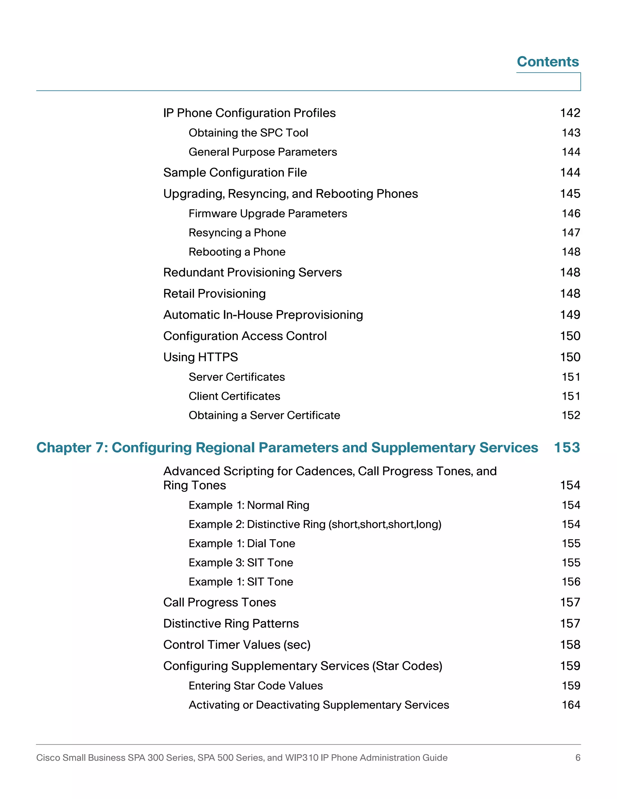 Contents 
IP Phone Configuration Profiles 142 
Obtaining the SPC Tool 143 
General Purpose Parameters 144 
Sample Configuration File 144 
Upgrading, Resyncing, and Rebooting Phones 145 
Firmware Upgrade Parameters 146 
Resyncing a Phone 147 
Rebooting a Phone 148 
Redundant Provisioning Servers 148 
Retail Provisioning 148 
Automatic In-House Preprovisioning 149 
Configuration Access Control 150 
Using HTTPS 150 
Server Certificates 151 
Client Certificates 151 
Obtaining a Server Certificate 152 
Chapter 7: Configuring Regional Parameters and Supplementary Services 153 
Advanced Scripting for Cadences, Call Progress Tones, and 
Ring Tones 154 
Example 1: Normal Ring 154 
Example 2: Distinctive Ring (short,short,short,long) 154 
Example 1: Dial Tone 155 
Example 3: SIT Tone 155 
Example 1: SIT Tone 156 
Call Progress Tones 157 
Distinctive Ring Patterns 157 
Control Timer Values (sec) 158 
Configuring Supplementary Services (Star Codes) 159 
Entering Star Code Values 159 
Activating or Deactivating Supplementary Services 164 
Cisco Small Business SPA 300 Series, SPA 500 Series, and WIP310 IP Phone Administration Guide 6 
 