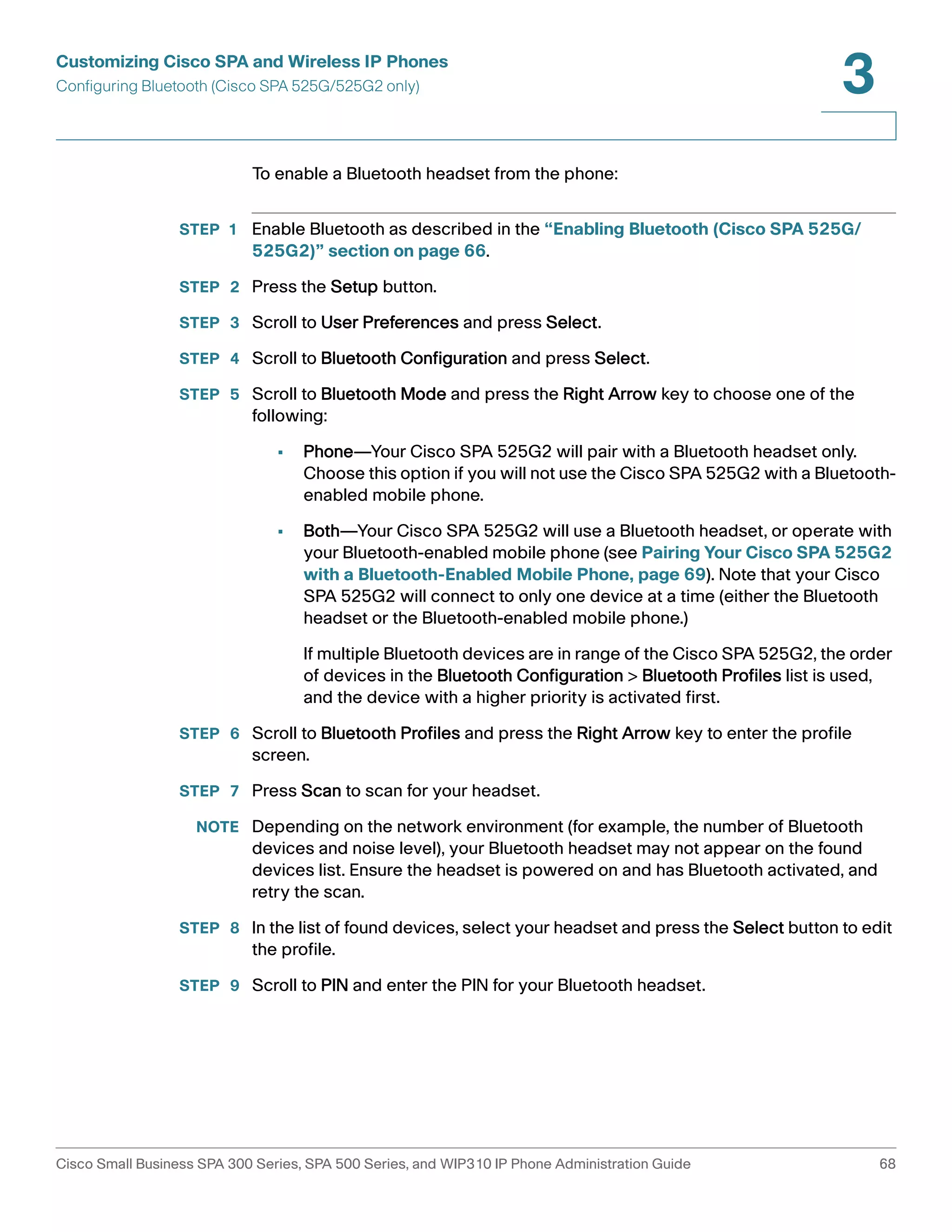 Customizing Cisco SPA and Wireless IP Phones 
Configuring Bluetooth (Cisco SPA 525G/525G2 only) 
3 
To enable a Bluetooth headset from the phone: 
STEP 1 Enable Bluetooth as described in the “Enabling Bluetooth (Cisco SPA 525G/ 
525G2)” section on page 66. 
STEP 2 Press the Setup button. 
STEP 3 Scroll to User Preferences and press Select. 
STEP 4 Scroll to Bluetooth Configuration and press Select. 
STEP 5 Scroll to Bluetooth Mode and press the Right Arrow key to choose one of the 
following: 
• Phone—Your Cisco SPA 525G2 will pair with a Bluetooth headset only. 
Choose this option if you will not use the Cisco SPA 525G2 with a Bluetooth-enabled 
mobile phone. 
• Both—Your Cisco SPA 525G2 will use a Bluetooth headset, or operate with 
your Bluetooth-enabled mobile phone (see Pairing Your Cisco SPA 525G2 
with a Bluetooth-Enabled Mobile Phone, page 69). Note that your Cisco 
SPA 525G2 will connect to only one device at a time (either the Bluetooth 
headset or the Bluetooth-enabled mobile phone.) 
If multiple Bluetooth devices are in range of the Cisco SPA 525G2, the order 
of devices in the Bluetooth Configuration > Bluetooth Profiles list is used, 
and the device with a higher priority is activated first. 
STEP 6 Scroll to Bluetooth Profiles and press the Right Arrow key to enter the profile 
screen. 
STEP 7 Press Scan to scan for your headset. 
NOTE Depending on the network environment (for example, the number of Bluetooth 
devices and noise level), your Bluetooth headset may not appear on the found 
devices list. Ensure the headset is powered on and has Bluetooth activated, and 
retry the scan. 
STEP 8 In the list of found devices, select your headset and press the Select button to edit 
the profile. 
STEP 9 Scroll to PIN and enter the PIN for your Bluetooth headset. 
Cisco Small Business SPA 300 Series, SPA 500 Series, and WIP310 IP Phone Administration Guide 68 
 