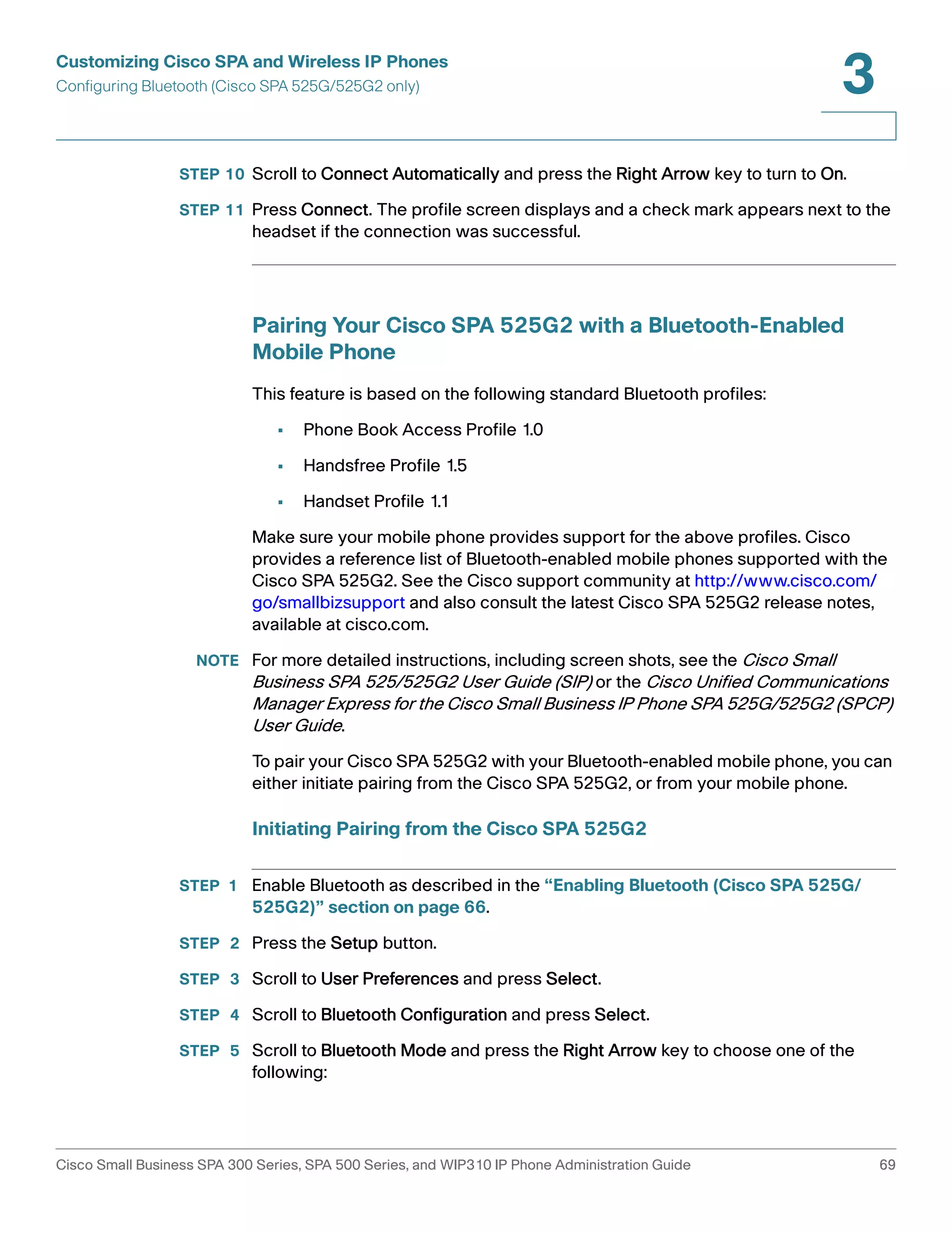 Customizing Cisco SPA and Wireless IP Phones 
Configuring Bluetooth (Cisco SPA 525G/525G2 only) 
3 
STEP 10 Scroll to Connect Automatically and press the Right Arrow key to turn to On. 
STEP 11 Press Connect. The profile screen displays and a check mark appears next to the 
headset if the connection was successful. 
Pairing Your Cisco SPA 525G2 with a Bluetooth-Enabled 
Mobile Phone 
This feature is based on the following standard Bluetooth profiles: 
• Phone Book Access Profile 1.0 
• Handsfree Profile 1.5 
• Handset Profile 1.1 
Make sure your mobile phone provides support for the above profiles. Cisco 
provides a reference list of Bluetooth-enabled mobile phones supported with the 
Cisco SPA 525G2. See the Cisco support community at http://www.cisco.com/ 
go/smallbizsupport and also consult the latest Cisco SPA 525G2 release notes, 
available at cisco.com. 
NOTE For more detailed instructions, including screen shots, see the Cisco Small 
Business SPA 525/525G2 User Guide (SIP) or the Cisco Unified Communications 
Manager Express for the Cisco Small Business IP Phone SPA 525G/525G2 (SPCP) 
User Guide. 
To pair your Cisco SPA 525G2 with your Bluetooth-enabled mobile phone, you can 
either initiate pairing from the Cisco SPA 525G2, or from your mobile phone. 
Initiating Pairing from the Cisco SPA 525G2 
STEP 1 Enable Bluetooth as described in the “Enabling Bluetooth (Cisco SPA 525G/ 
525G2)” section on page 66. 
STEP 2 Press the Setup button. 
STEP 3 Scroll to User Preferences and press Select. 
STEP 4 Scroll to Bluetooth Configuration and press Select. 
STEP 5 Scroll to Bluetooth Mode and press the Right Arrow key to choose one of the 
following: 
Cisco Small Business SPA 300 Series, SPA 500 Series, and WIP310 IP Phone Administration Guide 69 
 