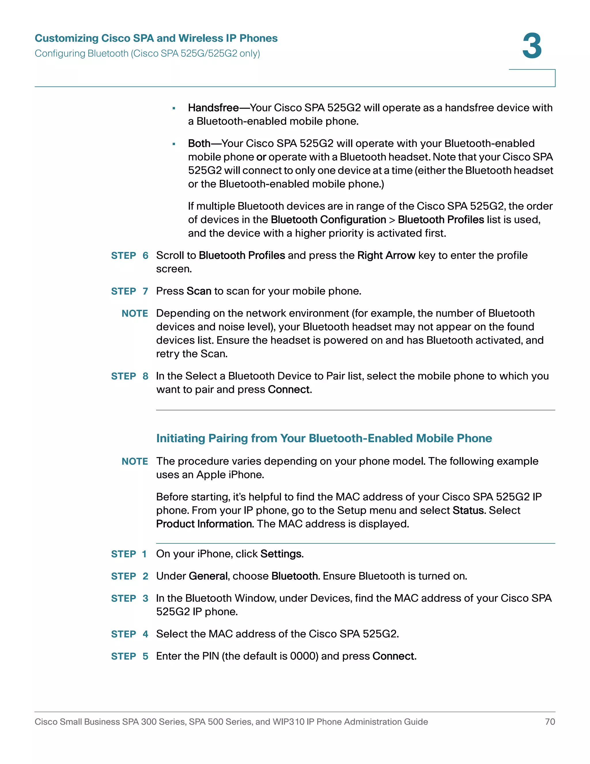 Customizing Cisco SPA and Wireless IP Phones 
Configuring Bluetooth (Cisco SPA 525G/525G2 only) 
3 
• Handsfree—Your Cisco SPA 525G2 will operate as a handsfree device with 
a Bluetooth-enabled mobile phone. 
• Both—Your Cisco SPA 525G2 will operate with your Bluetooth-enabled 
mobile phone or operate with a Bluetooth headset. Note that your Cisco SPA 
525G2 will connect to only one device at a time (either the Bluetooth headset 
or the Bluetooth-enabled mobile phone.) 
If multiple Bluetooth devices are in range of the Cisco SPA 525G2, the order 
of devices in the Bluetooth Configuration > Bluetooth Profiles list is used, 
and the device with a higher priority is activated first. 
STEP 6 Scroll to Bluetooth Profiles and press the Right Arrow key to enter the profile 
screen. 
STEP 7 Press Scan to scan for your mobile phone. 
NOTE Depending on the network environment (for example, the number of Bluetooth 
devices and noise level), your Bluetooth headset may not appear on the found 
devices list. Ensure the headset is powered on and has Bluetooth activated, and 
retry the Scan. 
STEP 8 In the Select a Bluetooth Device to Pair list, select the mobile phone to which you 
want to pair and press Connect. 
Initiating Pairing from Your Bluetooth-Enabled Mobile Phone 
NOTE The procedure varies depending on your phone model. The following example 
uses an Apple iPhone. 
Before starting, it’s helpful to find the MAC address of your Cisco SPA 525G2 IP 
phone. From your IP phone, go to the Setup menu and select Status. Select 
Product Information. The MAC address is displayed. 
STEP 1 On your iPhone, click Settings. 
STEP 2 Under General, choose Bluetooth. Ensure Bluetooth is turned on. 
STEP 3 In the Bluetooth Window, under Devices, find the MAC address of your Cisco SPA 
525G2 IP phone. 
STEP 4 Select the MAC address of the Cisco SPA 525G2. 
STEP 5 Enter the PIN (the default is 0000) and press Connect. 
Cisco Small Business SPA 300 Series, SPA 500 Series, and WIP310 IP Phone Administration Guide 70 
 