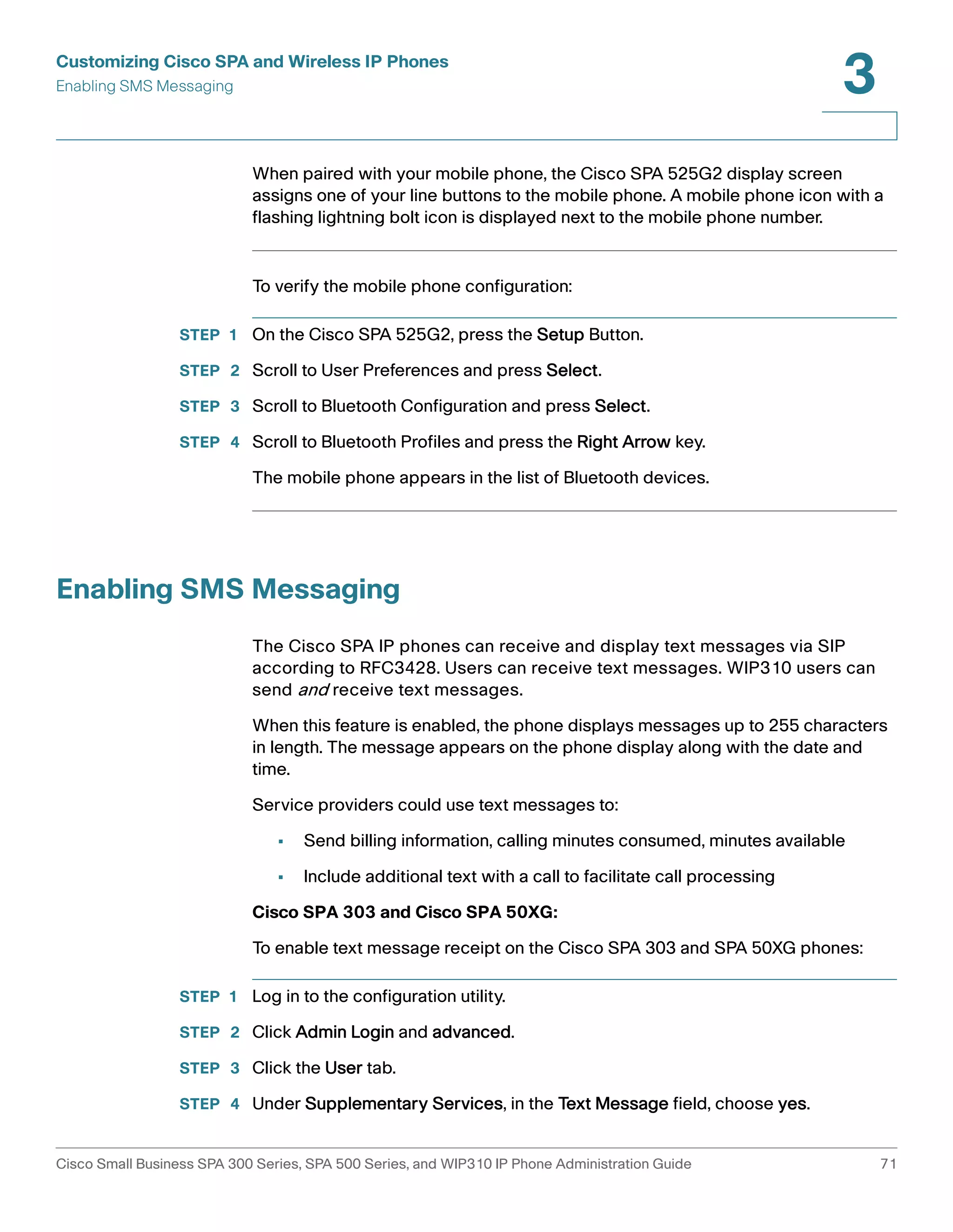 Customizing Cisco SPA and Wireless IP Phones 
Enabling SMS Messaging 
3 
When paired with your mobile phone, the Cisco SPA 525G2 display screen 
assigns one of your line buttons to the mobile phone. A mobile phone icon with a 
flashing lightning bolt icon is displayed next to the mobile phone number. 
To verify the mobile phone configuration: 
STEP 1 On the Cisco SPA 525G2, press the Setup Button. 
STEP 2 Scroll to User Preferences and press Select. 
STEP 3 Scroll to Bluetooth Configuration and press Select. 
STEP 4 Scroll to Bluetooth Profiles and press the Right Arrow key. 
The mobile phone appears in the list of Bluetooth devices. 
Enabling SMS Messaging 
The Cisco SPA IP phones can receive and display text messages via SIP 
according to RFC3428. Users can receive text messages. WIP310 users can 
send and receive text messages. 
When this feature is enabled, the phone displays messages up to 255 characters 
in length. The message appears on the phone display along with the date and 
time. 
Service providers could use text messages to: 
• Send billing information, calling minutes consumed, minutes available 
• Include additional text with a call to facilitate call processing 
Cisco SPA 303 and Cisco SPA 50XG: 
To enable text message receipt on the Cisco SPA 303 and SPA 50XG phones: 
STEP 1 Log in to the configuration utility. 
STEP 2 Click Admin Login and advanced. 
STEP 3 Click the User tab. 
STEP 4 Under Supplementary Services, in the Text Message field, choose yes. 
Cisco Small Business SPA 300 Series, SPA 500 Series, and WIP310 IP Phone Administration Guide 71 
 