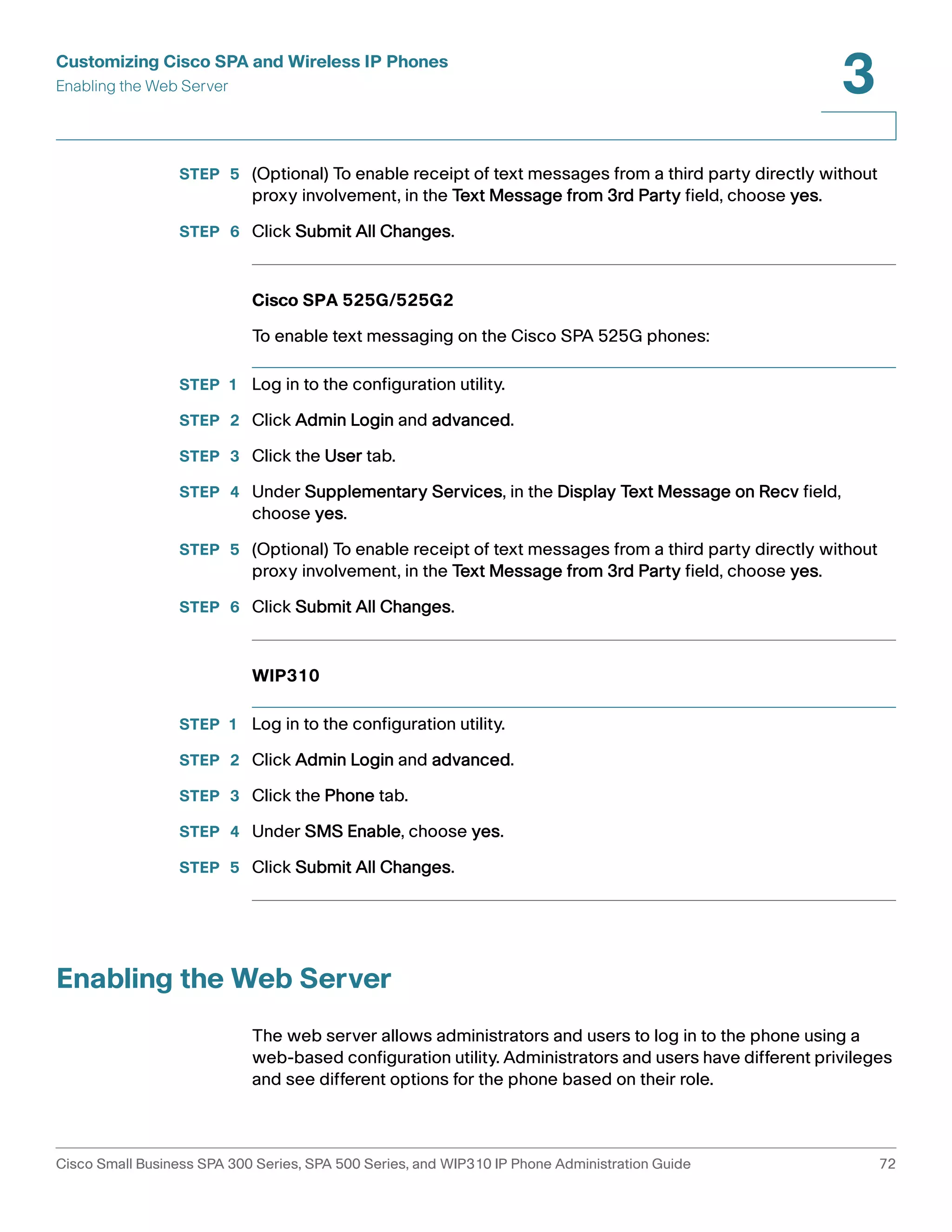 Customizing Cisco SPA and Wireless IP Phones 
Enabling the Web Server 
3 
STEP 5 (Optional) To enable receipt of text messages from a third party directly without 
proxy involvement, in the Text Message from 3rd Party field, choose yes. 
STEP 6 Click Submit All Changes. 
Cisco SPA 525G/525G2 
To enable text messaging on the Cisco SPA 525G phones: 
STEP 1 Log in to the configuration utility. 
STEP 2 Click Admin Login and advanced. 
STEP 3 Click the User tab. 
STEP 4 Under Supplementary Services, in the Display Text Message on Recv field, 
choose yes. 
STEP 5 (Optional) To enable receipt of text messages from a third party directly without 
proxy involvement, in the Text Message from 3rd Party field, choose yes. 
STEP 6 Click Submit All Changes. 
WIP310 
STEP 1 Log in to the configuration utility. 
STEP 2 Click Admin Login and advanced. 
STEP 3 Click the Phone tab. 
STEP 4 Under SMS Enable, choose yes. 
STEP 5 Click Submit All Changes. 
Enabling the Web Server 
The web server allows administrators and users to log in to the phone using a 
web-based configuration utility. Administrators and users have different privileges 
and see different options for the phone based on their role. 
Cisco Small Business SPA 300 Series, SPA 500 Series, and WIP310 IP Phone Administration Guide 72 
 