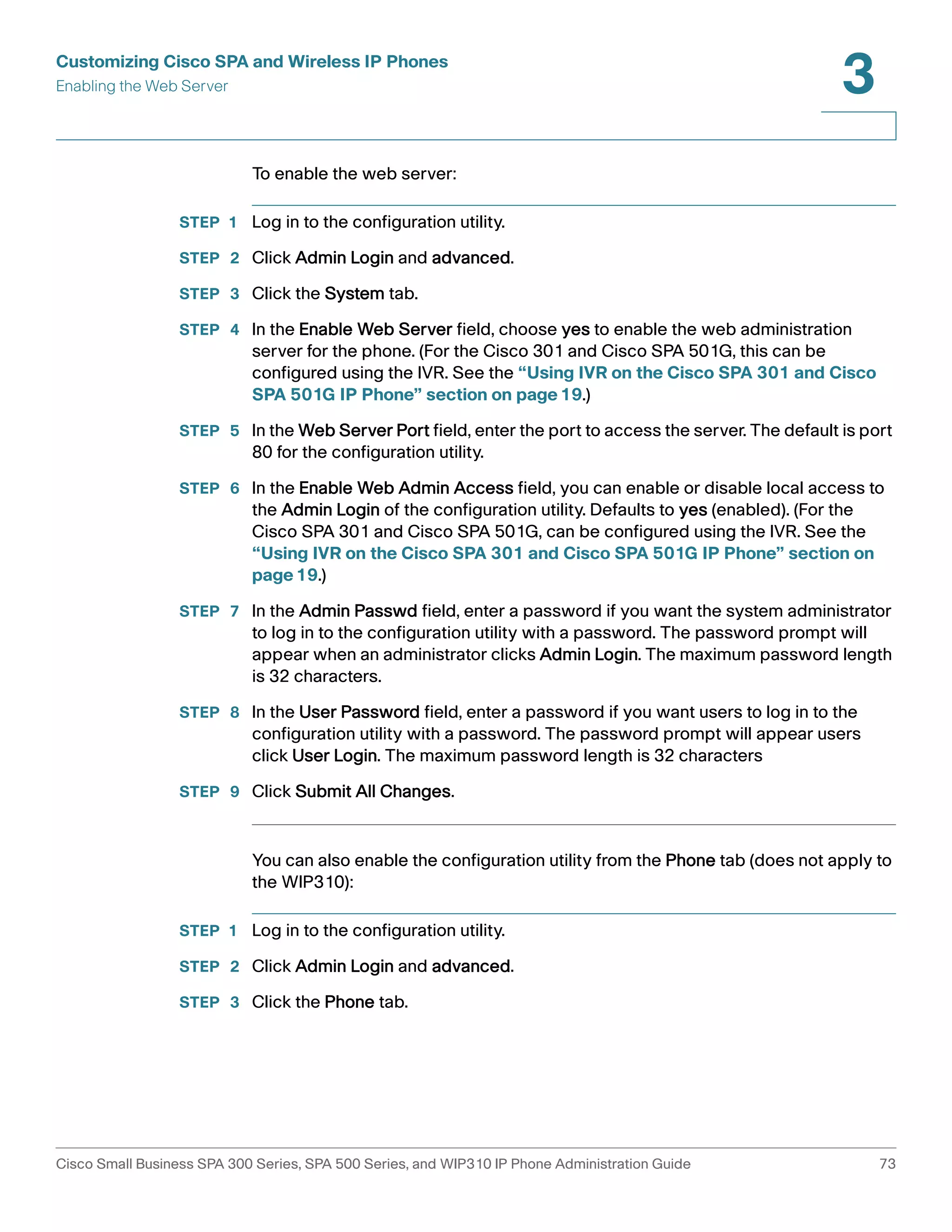 Customizing Cisco SPA and Wireless IP Phones 
Enabling the Web Server 
3 
To enable the web server: 
STEP 1 Log in to the configuration utility. 
STEP 2 Click Admin Login and advanced. 
STEP 3 Click the System tab. 
STEP 4 In the Enable Web Server field, choose yes to enable the web administration 
server for the phone. (For the Cisco 301 and Cisco SPA 501G, this can be 
configured using the IVR. See the “Using IVR on the Cisco SPA 301 and Cisco 
SPA 501G IP Phone” section on page19.) 
STEP 5 In the Web Server Port field, enter the port to access the server. The default is port 
80 for the configuration utility. 
STEP 6 In the Enable Web Admin Access field, you can enable or disable local access to 
the Admin Login of the configuration utility. Defaults to yes (enabled). (For the 
Cisco SPA 301 and Cisco SPA 501G, can be configured using the IVR. See the 
“Using IVR on the Cisco SPA 301 and Cisco SPA 501G IP Phone” section on 
page19.) 
STEP 7 In the Admin Passwd field, enter a password if you want the system administrator 
to log in to the configuration utility with a password. The password prompt will 
appear when an administrator clicks Admin Login. The maximum password length 
is 32 characters. 
STEP 8 In the User Password field, enter a password if you want users to log in to the 
configuration utility with a password. The password prompt will appear users 
click User Login. The maximum password length is 32 characters 
STEP 9 Click Submit All Changes. 
You can also enable the configuration utility from the Phone tab (does not apply to 
the WIP310): 
STEP 1 Log in to the configuration utility. 
STEP 2 Click Admin Login and advanced. 
STEP 3 Click the Phone tab. 
Cisco Small Business SPA 300 Series, SPA 500 Series, and WIP310 IP Phone Administration Guide 73 
 