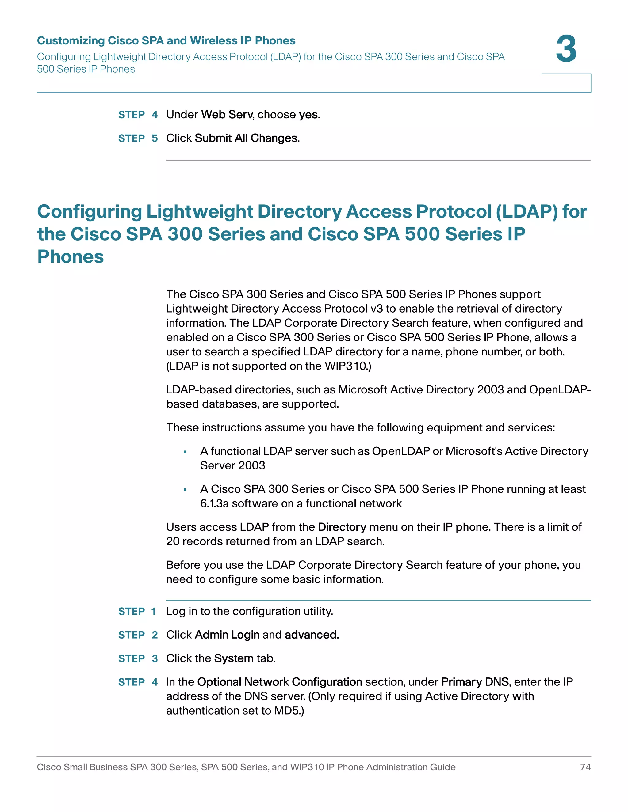 Customizing Cisco SPA and Wireless IP Phones 
Configuring Lightweight Directory Access Protocol (LDAP) for the Cisco SPA 300 Series and Cisco SPA 
500 Series IP Phones 
3 
STEP 4 Under Web Serv, choose yes. 
STEP 5 Click Submit All Changes. 
Configuring Lightweight Directory Access Protocol (LDAP) for 
the Cisco SPA 300 Series and Cisco SPA 500 Series IP 
Phones 
The Cisco SPA 300 Series and Cisco SPA 500 Series IP Phones support 
Lightweight Directory Access Protocol v3 to enable the retrieval of directory 
information. The LDAP Corporate Directory Search feature, when configured and 
enabled on a Cisco SPA 300 Series or Cisco SPA 500 Series IP Phone, allows a 
user to search a specified LDAP directory for a name, phone number, or both. 
(LDAP is not supported on the WIP310.) 
LDAP-based directories, such as Microsoft Active Directory 2003 and OpenLDAP-based 
databases, are supported. 
These instructions assume you have the following equipment and services: 
• A functional LDAP server such as OpenLDAP or Microsoft's Active Directory 
Server 2003 
• A Cisco SPA 300 Series or Cisco SPA 500 Series IP Phone running at least 
6.1.3a software on a functional network 
Users access LDAP from the Directory menu on their IP phone. There is a limit of 
20 records returned from an LDAP search. 
Before you use the LDAP Corporate Directory Search feature of your phone, you 
need to configure some basic information. 
STEP 1 Log in to the configuration utility. 
STEP 2 Click Admin Login and advanced. 
STEP 3 Click the System tab. 
STEP 4 In the Optional Network Configuration section, under Primary DNS, enter the IP 
address of the DNS server. (Only required if using Active Directory with 
authentication set to MD5.) 
Cisco Small Business SPA 300 Series, SPA 500 Series, and WIP310 IP Phone Administration Guide 74 
 