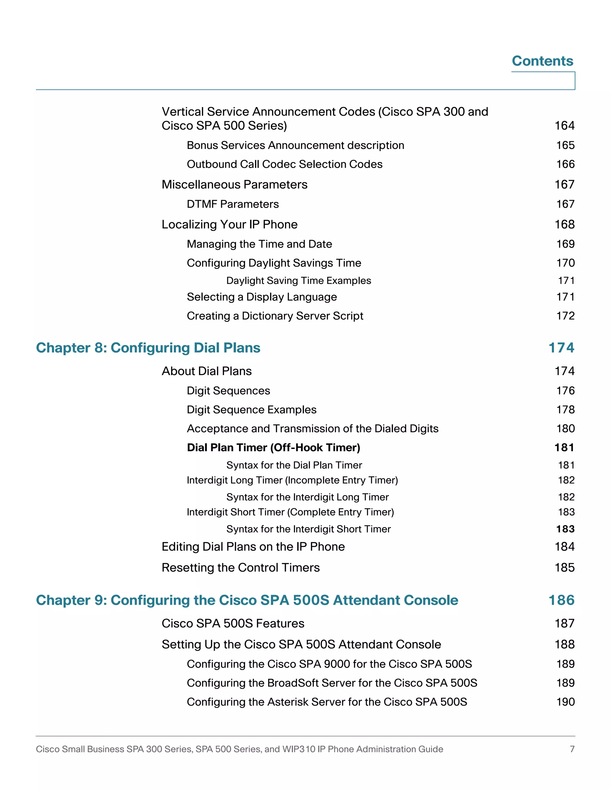 Contents 
Vertical Service Announcement Codes (Cisco SPA 300 and 
Cisco SPA 500 Series) 164 
Bonus Services Announcement description 165 
Outbound Call Codec Selection Codes 166 
Miscellaneous Parameters 167 
DTMF Parameters 167 
Localizing Your IP Phone 168 
Managing the Time and Date 169 
Configuring Daylight Savings Time 170 
Daylight Saving Time Examples 171 
Selecting a Display Language 171 
Creating a Dictionary Server Script 172 
Chapter 8: Configuring Dial Plans 174 
About Dial Plans 174 
Digit Sequences 176 
Digit Sequence Examples 178 
Acceptance and Transmission of the Dialed Digits 180 
Dial Plan Timer (Off-Hook Timer) 181 
Syntax for the Dial Plan Timer 181 
Interdigit Long Timer (Incomplete Entry Timer) 182 
Syntax for the Interdigit Long Timer 182 
Interdigit Short Timer (Complete Entry Timer) 183 
Syntax for the Interdigit Short Timer 183 
Editing Dial Plans on the IP Phone 184 
Resetting the Control Timers 185 
Chapter 9: Configuring the Cisco SPA 500S Attendant Console 186 
Cisco SPA 500S Features 187 
Setting Up the Cisco SPA 500S Attendant Console 188 
Configuring the Cisco SPA 9000 for the Cisco SPA 500S 189 
Configuring the BroadSoft Server for the Cisco SPA 500S 189 
Configuring the Asterisk Server for the Cisco SPA 500S 190 
Cisco Small Business SPA 300 Series, SPA 500 Series, and WIP310 IP Phone Administration Guide 7 
 
