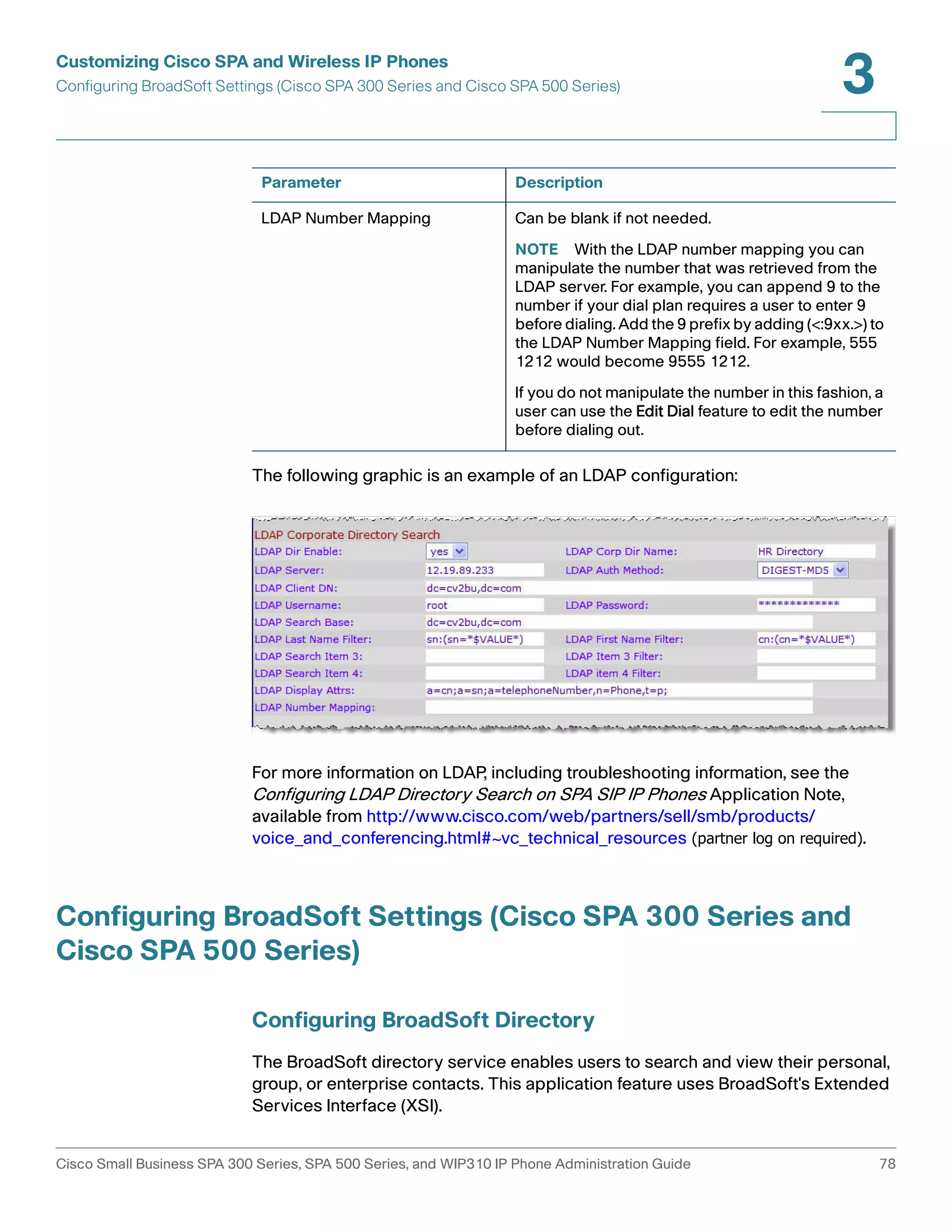 Customizing Cisco SPA and Wireless IP Phones 
Configuring BroadSoft Settings (Cisco SPA 300 Series and Cisco SPA 500 Series) 
3 
Parameter Description 
LDAP Number Mapping Can be blank if not needed. 
NOTE With the LDAP number mapping you can 
manipulate the number that was retrieved from the 
LDAP server. For example, you can append 9 to the 
number if your dial plan requires a user to enter 9 
before dialing. Add the 9 prefix by adding (<:9xx.>) to 
the LDAP Number Mapping field. For example, 555 
1212 would become 9555 1212. 
If you do not manipulate the number in this fashion, a 
user can use the Edit Dial feature to edit the number 
before dialing out. 
The following graphic is an example of an LDAP configuration: 
For more information on LDAP, including troubleshooting information, see the 
Configuring LDAP Directory Search on SPA SIP IP Phones Application Note, 
available from http://www.cisco.com/web/partners/sell/smb/products/ 
voice_and_conferencing.html#~vc_technical_resources (partner log on required). 
Configuring BroadSoft Settings (Cisco SPA 300 Series and 
Cisco SPA 500 Series) 
Configuring BroadSoft Directory 
The BroadSoft directory service enables users to search and view their personal, 
group, or enterprise contacts. This application feature uses BroadSoft's Extended 
Services Interface (XSI). 
Cisco Small Business SPA 300 Series, SPA 500 Series, and WIP310 IP Phone Administration Guide 78 
 