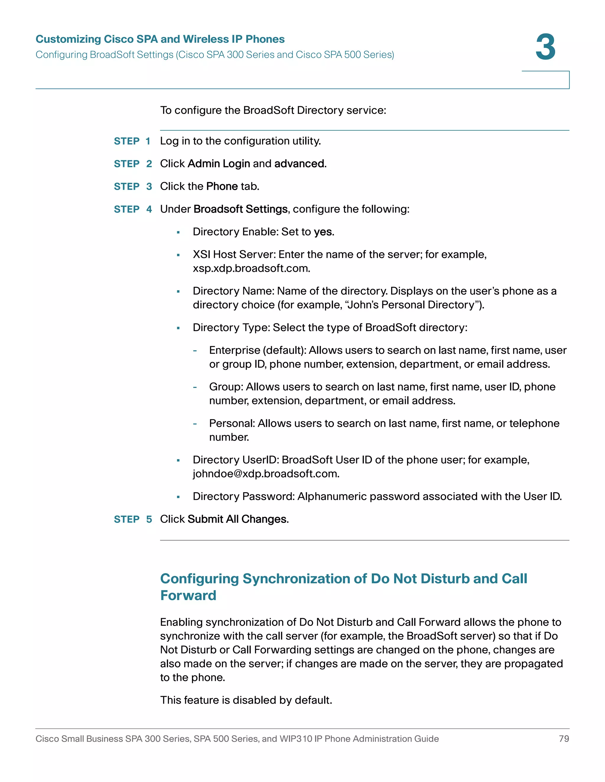 Customizing Cisco SPA and Wireless IP Phones 
Configuring BroadSoft Settings (Cisco SPA 300 Series and Cisco SPA 500 Series) 
3 
To configure the BroadSoft Directory service: 
STEP 1 Log in to the configuration utility. 
STEP 2 Click Admin Login and advanced. 
STEP 3 Click the Phone tab. 
STEP 4 Under Broadsoft Settings, configure the following: 
• Directory Enable: Set to yes. 
• XSI Host Server: Enter the name of the server; for example, 
xsp.xdp.broadsoft.com. 
• Directory Name: Name of the directory. Displays on the user’s phone as a 
directory choice (for example, “John’s Personal Directory”). 
• Directory Type: Select the type of BroadSoft directory: 
- Enterprise (default): Allows users to search on last name, first name, user 
or group ID, phone number, extension, department, or email address. 
- Group: Allows users to search on last name, first name, user ID, phone 
number, extension, department, or email address. 
- Personal: Allows users to search on last name, first name, or telephone 
number. 
• Directory UserID: BroadSoft User ID of the phone user; for example, 
johndoe@xdp.broadsoft.com. 
• Directory Password: Alphanumeric password associated with the User ID. 
STEP 5 Click Submit All Changes. 
Configuring Synchronization of Do Not Disturb and Call 
Forward 
Enabling synchronization of Do Not Disturb and Call Forward allows the phone to 
synchronize with the call server (for example, the BroadSoft server) so that if Do 
Not Disturb or Call Forwarding settings are changed on the phone, changes are 
also made on the server; if changes are made on the server, they are propagated 
to the phone. 
This feature is disabled by default. 
Cisco Small Business SPA 300 Series, SPA 500 Series, and WIP310 IP Phone Administration Guide 79 
 