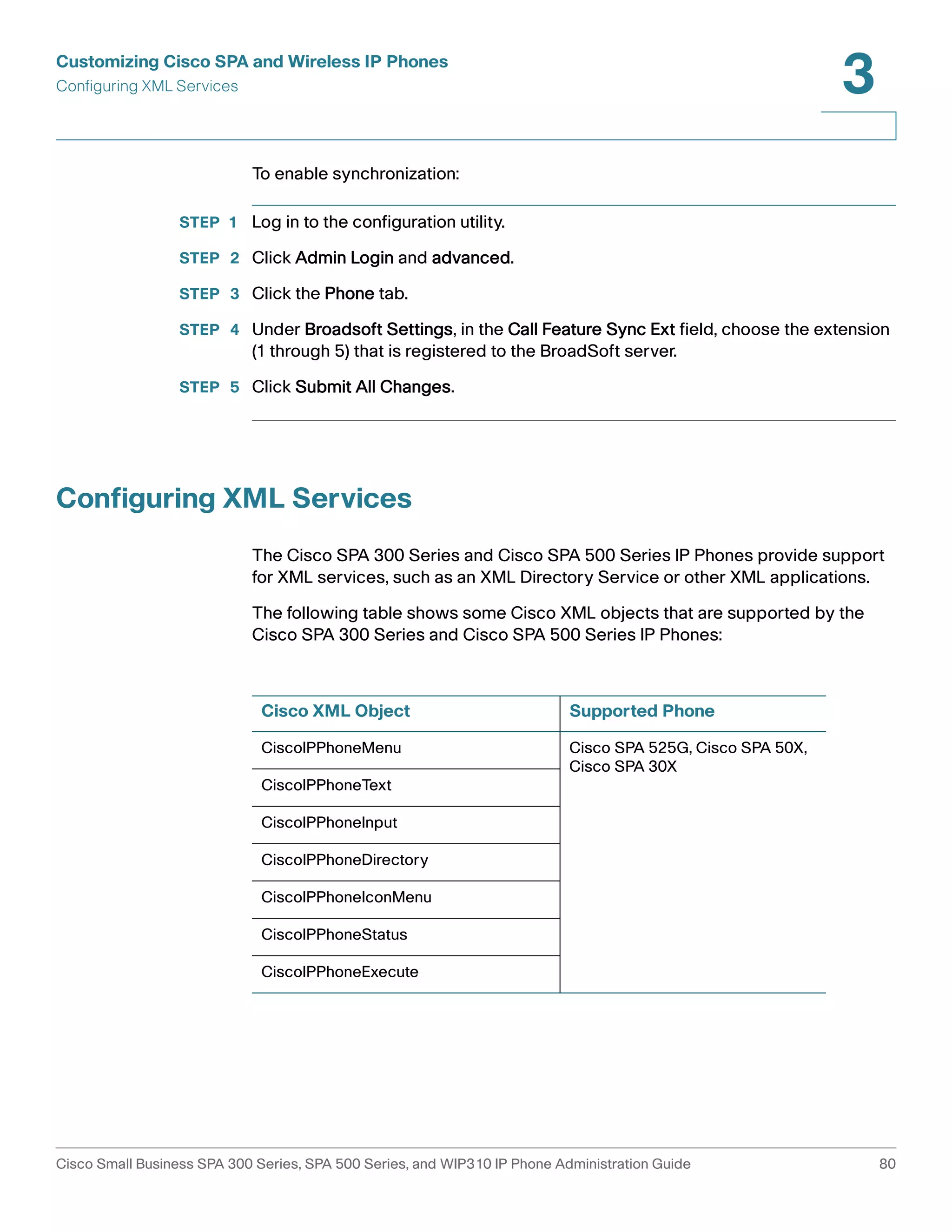 Customizing Cisco SPA and Wireless IP Phones 
Configuring XML Services 
3 
To enable synchronization: 
STEP 1 Log in to the configuration utility. 
STEP 2 Click Admin Login and advanced. 
STEP 3 Click the Phone tab. 
STEP 4 Under Broadsoft Settings, in the Call Feature Sync Ext field, choose the extension 
(1 through 5) that is registered to the BroadSoft server. 
STEP 5 Click Submit All Changes. 
Configuring XML Services 
The Cisco SPA 300 Series and Cisco SPA 500 Series IP Phones provide support 
for XML services, such as an XML Directory Service or other XML applications. 
The following table shows some Cisco XML objects that are supported by the 
Cisco SPA 300 Series and Cisco SPA 500 Series IP Phones: 
Cisco XML Object Supported Phone 
CiscoIPPhoneMenu Cisco SPA 525G, Cisco SPA 50X, 
Cisco SPA 30X 
CiscoIPPhoneText 
CiscoIPPhoneInput 
CiscoIPPhoneDirectory 
CiscoIPPhoneIconMenu 
CiscoIPPhoneStatus 
CiscoIPPhoneExecute 
Cisco Small Business SPA 300 Series, SPA 500 Series, and WIP310 IP Phone Administration Guide 80 
 