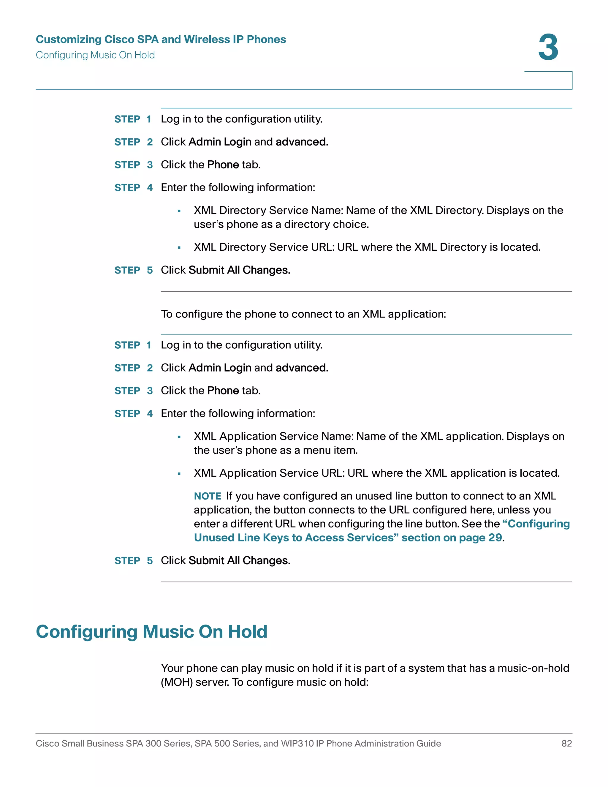 Customizing Cisco SPA and Wireless IP Phones 
Configuring Music On Hold 
3 
STEP 1 Log in to the configuration utility. 
STEP 2 Click Admin Login and advanced. 
STEP 3 Click the Phone tab. 
STEP 4 Enter the following information: 
• XML Directory Service Name: Name of the XML Directory. Displays on the 
user’s phone as a directory choice. 
• XML Directory Service URL: URL where the XML Directory is located. 
STEP 5 Click Submit All Changes. 
To configure the phone to connect to an XML application: 
STEP 1 Log in to the configuration utility. 
STEP 2 Click Admin Login and advanced. 
STEP 3 Click the Phone tab. 
STEP 4 Enter the following information: 
• XML Application Service Name: Name of the XML application. Displays on 
the user’s phone as a menu item. 
• XML Application Service URL: URL where the XML application is located. 
NOTE If you have configured an unused line button to connect to an XML 
application, the button connects to the URL configured here, unless you 
enter a different URL when configuring the line button. See the “Configuring 
Unused Line Keys to Access Services” section on page 29. 
STEP 5 Click Submit All Changes. 
Configuring Music On Hold 
Your phone can play music on hold if it is part of a system that has a music-on-hold 
(MOH) server. To configure music on hold: 
Cisco Small Business SPA 300 Series, SPA 500 Series, and WIP310 IP Phone Administration Guide 82 
 