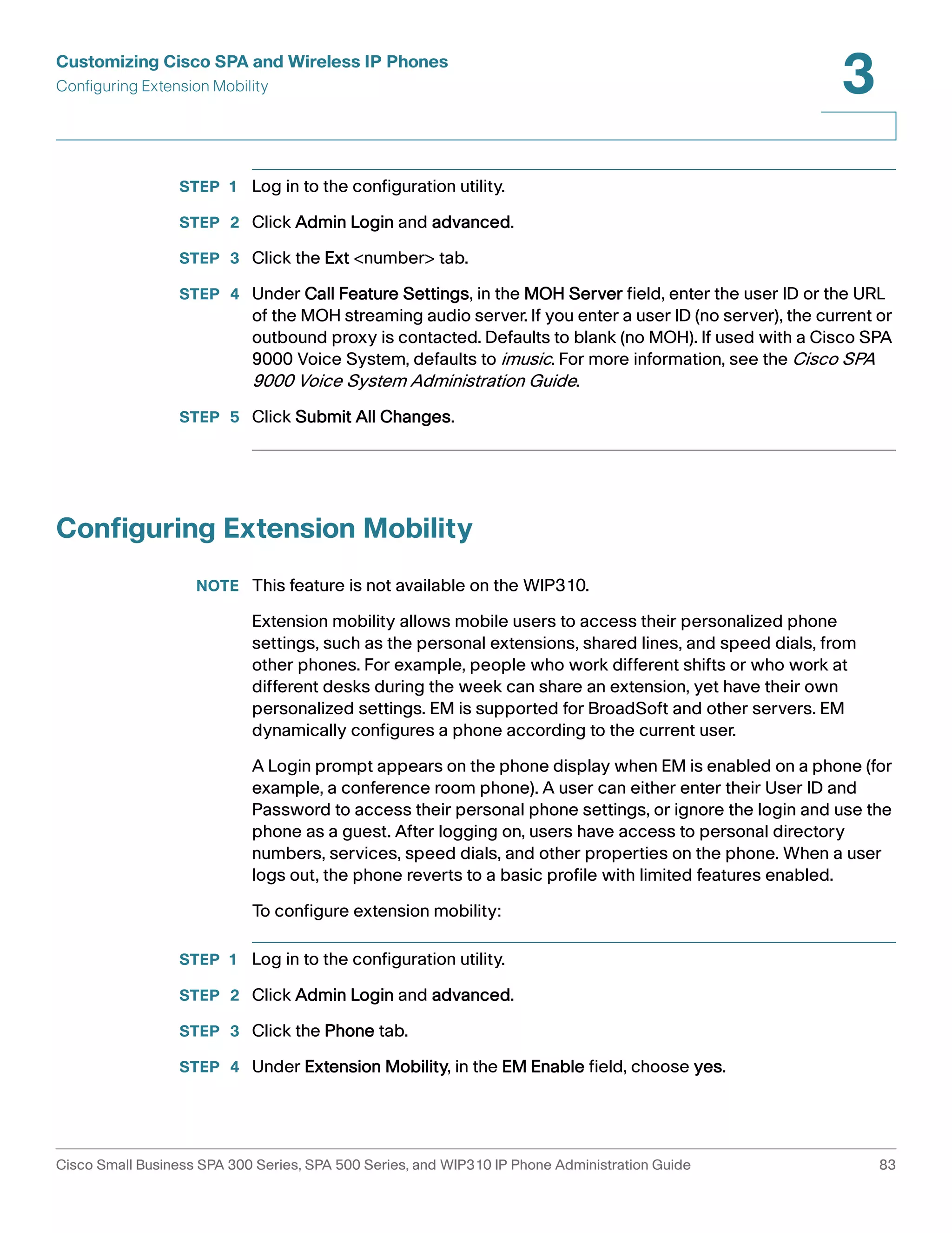 Customizing Cisco SPA and Wireless IP Phones 
Configuring Extension Mobility 
3 
STEP 1 Log in to the configuration utility. 
STEP 2 Click Admin Login and advanced. 
STEP 3 Click the Ext <number> tab. 
STEP 4 Under Call Feature Settings, in the MOH Server field, enter the user ID or the URL 
of the MOH streaming audio server. If you enter a user ID (no server), the current or 
outbound proxy is contacted. Defaults to blank (no MOH). If used with a Cisco SPA 
9000 Voice System, defaults to imusic. For more information, see the Cisco SPA 
9000 Voice System Administration Guide. 
STEP 5 Click Submit All Changes. 
Configuring Extension Mobility 
NOTE This feature is not available on the WIP310. 
Extension mobility allows mobile users to access their personalized phone 
settings, such as the personal extensions, shared lines, and speed dials, from 
other phones. For example, people who work different shifts or who work at 
different desks during the week can share an extension, yet have their own 
personalized settings. EM is supported for BroadSoft and other servers. EM 
dynamically configures a phone according to the current user. 
A Login prompt appears on the phone display when EM is enabled on a phone (for 
example, a conference room phone). A user can either enter their User ID and 
Password to access their personal phone settings, or ignore the login and use the 
phone as a guest. After logging on, users have access to personal directory 
numbers, services, speed dials, and other properties on the phone. When a user 
logs out, the phone reverts to a basic profile with limited features enabled. 
To configure extension mobility: 
STEP 1 Log in to the configuration utility. 
STEP 2 Click Admin Login and advanced. 
STEP 3 Click the Phone tab. 
STEP 4 Under Extension Mobility, in the EM Enable field, choose yes. 
Cisco Small Business SPA 300 Series, SPA 500 Series, and WIP310 IP Phone Administration Guide 83 
 