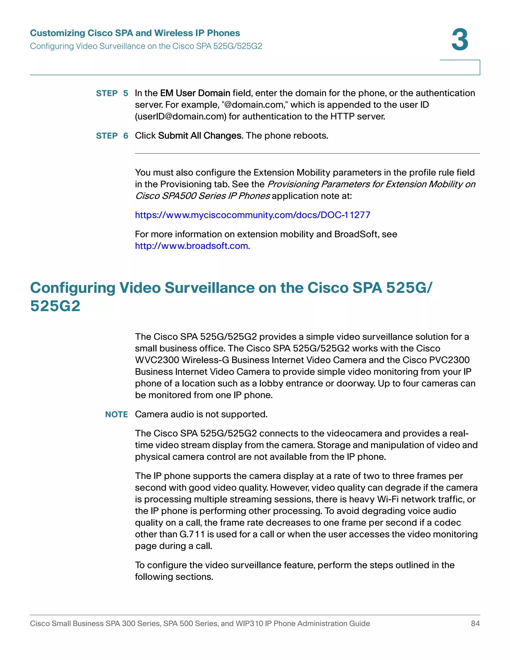 Customizing Cisco SPA and Wireless IP Phones 
Configuring Video Surveillance on the Cisco SPA 525G/525G2 
3 
STEP 5 In the EM User Domain field, enter the domain for the phone, or the authentication 
server. For example, "@domain.com," which is appended to the user ID 
(userID@domain.com) for authentication to the HTTP server. 
STEP 6 Click Submit All Changes. The phone reboots. 
You must also configure the Extension Mobility parameters in the profile rule field 
in the Provisioning tab. See the Provisioning Parameters for Extension Mobility on 
Cisco SPA500 Series IP Phones application note at: 
https://www.myciscocommunity.com/docs/DOC-11277 
For more information on extension mobility and BroadSoft, see 
http://www.broadsoft.com. 
Configuring Video Surveillance on the Cisco SPA 525G/ 
525G2 
The Cisco SPA 525G/525G2 provides a simple video surveillance solution for a 
small business office. The Cisco SPA 525G/525G2 works with the Cisco 
WVC2300 Wireless-G Business Internet Video Camera and the Cisco PVC2300 
Business Internet Video Camera to provide simple video monitoring from your IP 
phone of a location such as a lobby entrance or doorway. Up to four cameras can 
be monitored from one IP phone. 
NOTE Camera audio is not supported. 
The Cisco SPA 525G/525G2 connects to the videocamera and provides a real-time 
video stream display from the camera. Storage and manipulation of video and 
physical camera control are not available from the IP phone. 
The IP phone supports the camera display at a rate of two to three frames per 
second with good video quality. However, video quality can degrade if the camera 
is processing multiple streaming sessions, there is heavy Wi-Fi network traffic, or 
the IP phone is performing other processing. To avoid degrading voice audio 
quality on a call, the frame rate decreases to one frame per second if a codec 
other than G.711 is used for a call or when the user accesses the video monitoring 
page during a call. 
To configure the video surveillance feature, perform the steps outlined in the 
following sections. 
Cisco Small Business SPA 300 Series, SPA 500 Series, and WIP310 IP Phone Administration Guide 84 
 