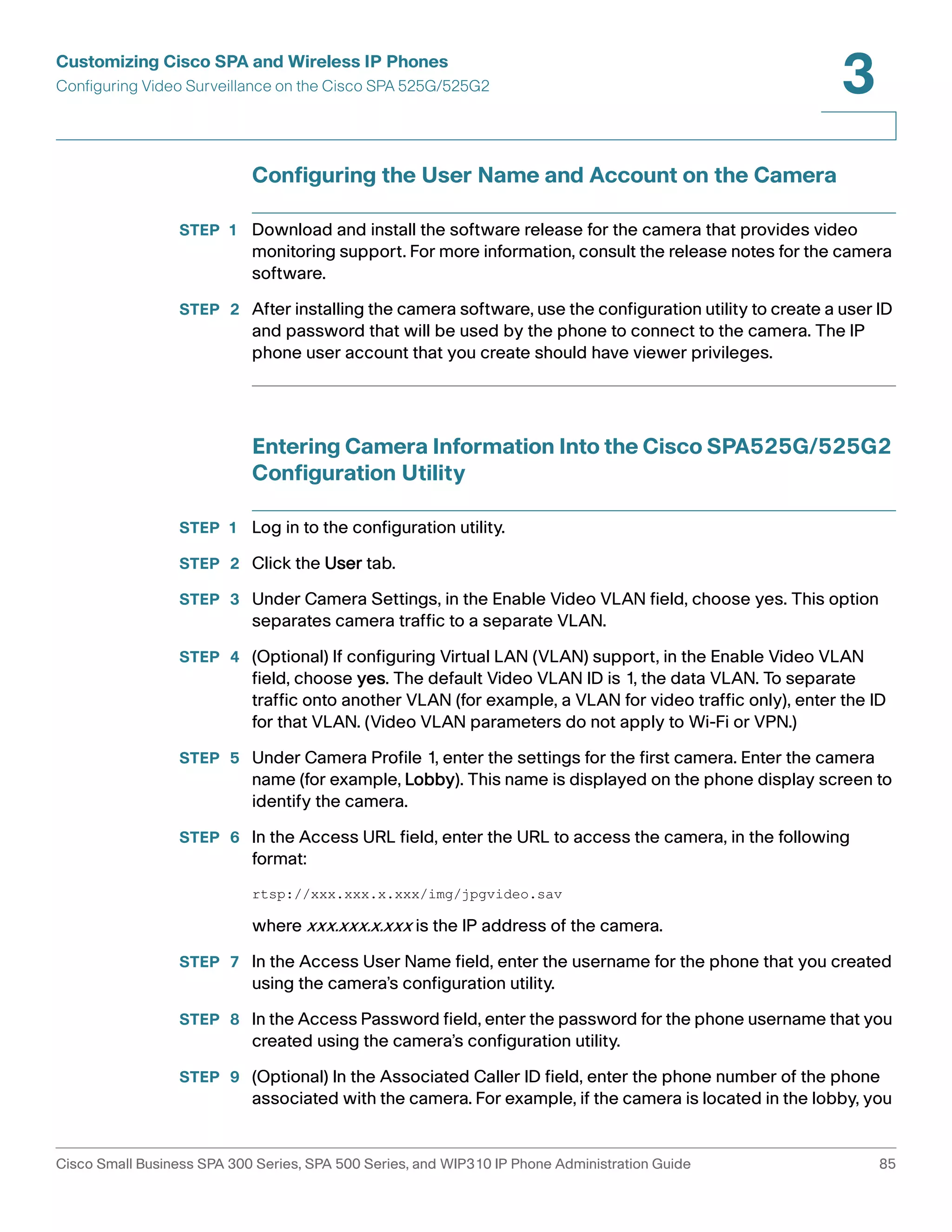 Customizing Cisco SPA and Wireless IP Phones 
Configuring Video Surveillance on the Cisco SPA 525G/525G2 
3 
Configuring the User Name and Account on the Camera 
STEP 1 Download and install the software release for the camera that provides video 
monitoring support. For more information, consult the release notes for the camera 
software. 
STEP 2 After installing the camera software, use the configuration utility to create a user ID 
and password that will be used by the phone to connect to the camera. The IP 
phone user account that you create should have viewer privileges. 
Entering Camera Information Into the Cisco SPA525G/525G2 
Configuration Utility 
STEP 1 Log in to the configuration utility. 
STEP 2 Click the User tab. 
STEP 3 Under Camera Settings, in the Enable Video VLAN field, choose yes. This option 
separates camera traffic to a separate VLAN. 
STEP 4 (Optional) If configuring Virtual LAN (VLAN) support, in the Enable Video VLAN 
field, choose yes. The default Video VLAN ID is 1, the data VLAN. To separate 
traffic onto another VLAN (for example, a VLAN for video traffic only), enter the ID 
for that VLAN. (Video VLAN parameters do not apply to Wi-Fi or VPN.) 
STEP 5 Under Camera Profile 1, enter the settings for the first camera. Enter the camera 
name (for example, Lobby). This name is displayed on the phone display screen to 
identify the camera. 
STEP 6 In the Access URL field, enter the URL to access the camera, in the following 
format: 
rtsp://xxx.xxx.x.xxx/img/jpgvideo.sav 
where xxx.xxx.x.xxx is the IP address of the camera. 
STEP 7 In the Access User Name field, enter the username for the phone that you created 
using the camera’s configuration utility. 
STEP 8 In the Access Password field, enter the password for the phone username that you 
created using the camera’s configuration utility. 
STEP 9 (Optional) In the Associated Caller ID field, enter the phone number of the phone 
associated with the camera. For example, if the camera is located in the lobby, you 
Cisco Small Business SPA 300 Series, SPA 500 Series, and WIP310 IP Phone Administration Guide 85 
 