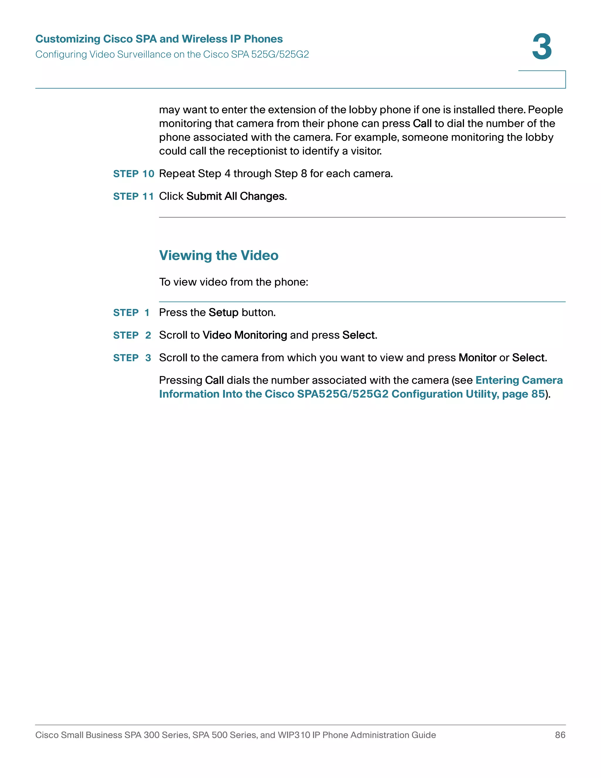 Customizing Cisco SPA and Wireless IP Phones 
Configuring Video Surveillance on the Cisco SPA 525G/525G2 
3 
may want to enter the extension of the lobby phone if one is installed there. People 
monitoring that camera from their phone can press Call to dial the number of the 
phone associated with the camera. For example, someone monitoring the lobby 
could call the receptionist to identify a visitor. 
STEP 10 Repeat Step 4 through Step 8 for each camera. 
STEP 11 Click Submit All Changes. 
Viewing the Video 
To view video from the phone: 
STEP 1 Press the Setup button. 
STEP 2 Scroll to Video Monitoring and press Select. 
STEP 3 Scroll to the camera from which you want to view and press Monitor or Select. 
Pressing Call dials the number associated with the camera (see Entering Camera 
Information Into the Cisco SPA525G/525G2 Configuration Utility, page 85). 
Cisco Small Business SPA 300 Series, SPA 500 Series, and WIP310 IP Phone Administration Guide 86 
 