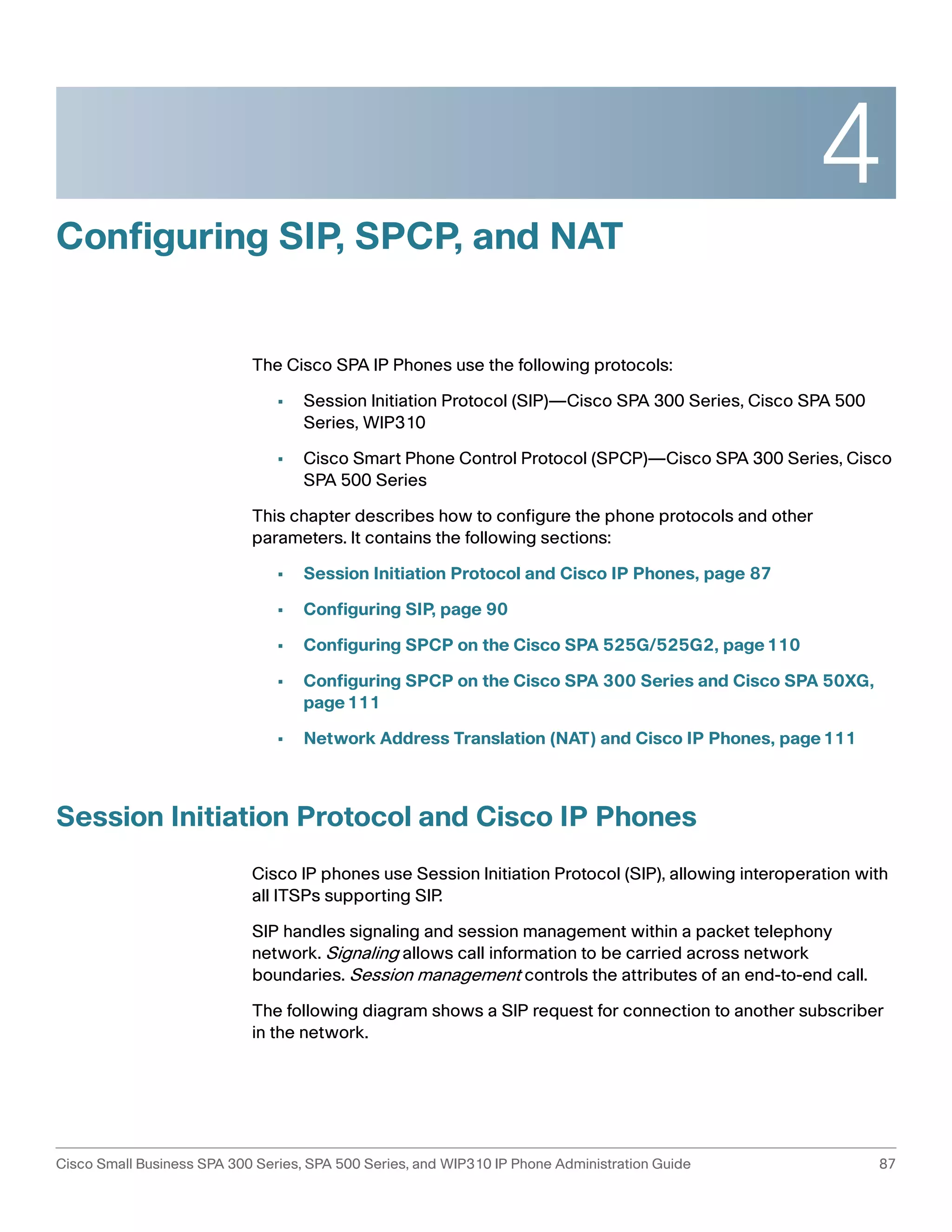 4 
Configuring SIP, SPCP, and NAT 
The Cisco SPA IP Phones use the following protocols: 
• Session Initiation Protocol (SIP)—Cisco SPA 300 Series, Cisco SPA 500 
Series, WIP310 
• Cisco Smart Phone Control Protocol (SPCP)—Cisco SPA 300 Series, Cisco 
SPA 500 Series 
This chapter describes how to configure the phone protocols and other 
parameters. It contains the following sections: 
• Session Initiation Protocol and Cisco IP Phones, page 87 
• Configuring SIP, page 90 
• Configuring SPCP on the Cisco SPA 525G/525G2, page110 
• Configuring SPCP on the Cisco SPA 300 Series and Cisco SPA 50XG, 
page111 
• Network Address Translation (NAT) and Cisco IP Phones, page111 
Session Initiation Protocol and Cisco IP Phones 
Cisco IP phones use Session Initiation Protocol (SIP), allowing interoperation with 
all ITSPs supporting SIP. 
SIP handles signaling and session management within a packet telephony 
network. Signaling allows call information to be carried across network 
boundaries. Session management controls the attributes of an end-to-end call. 
The following diagram shows a SIP request for connection to another subscriber 
in the network. 
Cisco Small Business SPA 300 Series, SPA 500 Series, and WIP310 IP Phone Administration Guide 87 
 