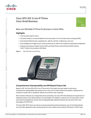 Data Sheet 
Cisco SPA 303 3-Line IP Phone 
Cisco Small Business 
Basic and Affordable IP Phone for Business or Home Office 
Highlights 
● 3-line business-class IP phone 
● Connects directly to an Internet telephone service provider or to an IP private branch exchange (PBX) 
● Dual switched Ethernet ports, speakerphone, caller ID, call hold, conferencing, and more 
● Easy installation and highly secure remote provisioning, as well as menu-based and web-based configuration 
● Supports both Session Initiation Protocol (SIP) and Smart Phone Control Protocol (SPCP) with the 
Cisco® Unified Communications 500 Series 
Figure 1. Cisco SPA 303 3-Line IP Phone 
Comprehensive Interoperability and SIP-Based Feature Set 
Based on SIP, the Cisco SPA 303 3-Line IP Phone with 2-Port Switch has been tested to help ensure 
comprehensive interoperability with equipment from voice over IP (VoIP) infrastructure leaders, enabling service 
providers to quickly roll out competitive, feature-rich services to their customers. 
With hundreds of features and configurable service parameters, the Cisco SPA 303 addresses the requirements of 
traditional business users while building on the advantages of IP telephony. Features such as easy station moves 
and shared line appearances (across local and geographically dispersed locations) are just some of the many 
advantages of the SPA 303. 
The Cisco SPA 303 IP phone can also be used with productivity-enhancing features such as VoiceView Express, 
and Cisco XML applications when interfacing with the Cisco Unified Communications 500 Series in SPCP mode. 
© 2010 Cisco Systems, Inc. All rights reserved. This document is Cisco Public Information. Page 1 of 7 
 