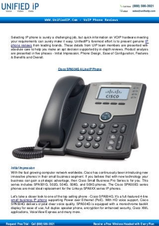 Selecting IP phone is surely a challenging job, but quick information on VOIP hardware meeting 
your requirements can surely make it easy. UnifiedIP's foremost effort is to present genuine IP 
phone    reviews    from leading brands. These details from UIP team members are presented with 
absolute care to help you make an apt decision supported by in­depth reviews. Product analysis 
are presented in five phases ­ Initial Impression, Phone Design, Ease of Configuration, Features 
& Benefits and Overall. 
Cisco SPA504G 4­Line IP Phone
Initial Impression 
With the fast growing computer network worldwide, Cisco has continuously been introducing new 
innovative phones in their small business segment. If you believe that with new technology your 
business can gain a strategic advantage, then Cisco Small Business Pro Series is for you. This 
series includes SPA501G, 502G, 504G, 508G, and 509G phones. The Cisco SPA500G series 
phones are most ideal replacement for the Linksys SPA9XX series IP phones.
Let's take a closer look to one of the top selling phone ­ Cisco SPA504G. It's a full­featured 4­line 
small business    IP    phone    supporting Power over Ethernet (PoE). With HD voice support, Cisco 
SPA504G delivers crystal clear voice quality. SPA504G is equipped with a monochrome backlit 
display for ease of use, full duplex speaker phone, encryption for enhanced security, Cisco XML 
applications, VoiceView Express and many more.
WWW.UnifiedIP.Com - VoIP Phone Reviews
       Request Free Trial ­ Call (888) 586­3921                                                     Receive a Free Wireless Headset with Every Plan
 