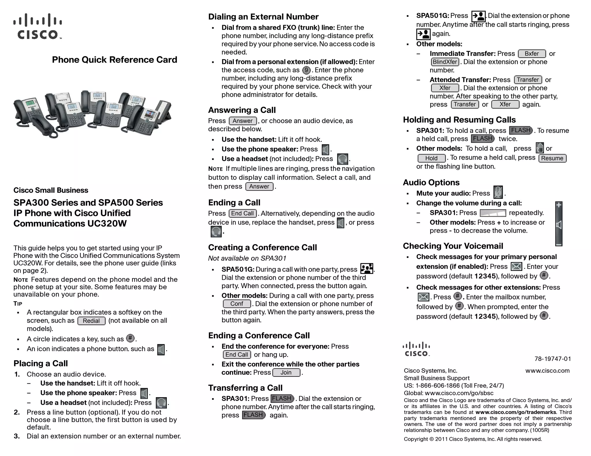Bxfer 
BlindXfer 
Transfer 
Xfer 
Transfer Xfer 
FLASH 
FLASH 
Hold Resume 
# 
# 
# 
Cisco Systems, Inc. www.cisco.com 
Small Business Support 
US: 1-866-606-1866 (Toll Free, 24/7) 
Global: www.cisco.com/go/sbsc 
Cisco and the Cisco Logo are trademarks of Cisco Systems, Inc. and/ 
or its affiliates in the U.S. and other countries. A listing of Cisco's 
trademarks can be found at www.cisco.com/go/trademarks. Third 
party trademarks mentioned are the property of their respective 
owners. The use of the word partner does not imply a partnership 
relationship between Cisco and any other company. (1005R) 
Copyright © 2011 Cisco Systems, Inc. All rights reserved. 
Phone Quick Reference Card 
78-19747-01 
Cisco Small Business 
SPA300 Series and SPA500 Series 
IP Phone with Cisco Unified 
Communications UC320W 
This guide helps you to get started using your IP 
Phone with the Cisco Unified Communications System 
UC320W. For details, see the phone user guide (links 
on page 2). 
NOTE Features depend on the phone model and the 
phone setup at your site. Some features may be 
unavailable on your phone. 
TIP 
• A rectangular box indicates a softkey on the 
screen, such as Redial 
(not available on all 
models). 
# 
• A circle indicates a key, such as . 
• An icon indicates a phone button. such as . 
Placing a Call 
1. Choose an audio device. 
– Use the handset: Lift it off hook. 
– Use the phone speaker: Press . 
– Use a headset (not included): Press . 
2. Press a line button (optional). If you do not 
choose a line button, the first button is used by 
default. 
3. Dial an extension number or an external number. 
Dialing an External Number 
• Dial from a shared FXO (trunk) line: Enter the 
phone number, including any long-distance prefix 
required by your phone service. No access code is 
needed. 
• Dial from a personal extension (if allowed): Enter 
the access code, such as 9 
. Enter the phone 
number, including any long-distance prefix 
required by your phone service. Check with your 
phone administrator for details. 
Answering a Call 
Press , or choose an audio device, as 
described below. 
• Use the handset: Lift it off hook. 
• Use the phone speaker: Press . 
• Use a headset (not included): Press . 
NOTE If multiple lines are ringing, press the navigation 
button to display call information. Select a call, and 
then press . 
Ending a Call 
Press . Alternatively, depending on the audio 
device in use, replace the handset, press , or press 
. 
Answer 
Answer 
End Call 
Creating a Conference Call 
Not available on SPA301 
• SPA501G: During a call with one party, press . 
Dial the extension or phone number of the third 
party. When connected, press the button again. 
• Other models: During a call with one party, press 
. Dial the extension or phone number of 
Conf 
the third party. When the party answers, press the 
button again. 
Ending a Conference Call 
• End the conference for everyone: Press 
or hang up. 
End Call 
• Exit the conference while the other parties 
continue: Press . 
Join 
Transferring a Call 
• SPA301: Press FLASH 
. Dial the extension or 
phone number. Anytime after the call starts ringing, 
press FLASH 
again. 
• SPA501G: Press . Dial the extension or phone 
number. Anytime after the call starts ringing, press 
again. 
• Other models: 
– Immediate Transfer: Press or 
. Dial the extension or phone 
number. 
– Attended Transfer: Press or 
. Dial the extension or phone 
number. After speaking to the other party, 
press or again. 
Holding and Resuming Calls 
• SPA301: To hold a call, press . To resume 
a held call, press twice. 
• Other models: To hold a call, press or 
. To resume a held call, press 
or the flashing line button. 
Audio Options 
• Mute your audio: Press . 
• Change the volume during a call: 
– SPA301: Press repeatedly. 
– Other models: Press + to increase or 
press - to decrease the volume. 
Checking Your Voicemail 
• Check messages for your primary personal 
extension (if enabled): Press . Enter your 
password (default 12345), followed by . 
• Check messages for other extensions: Press 
. Press . Enter the mailbox number, 
followed by . When prompted, enter the 
password (default 12345), followed by # 
. 
 