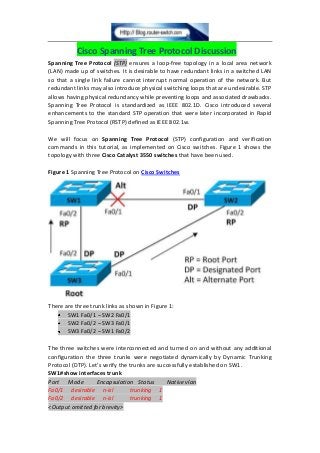 Cisco Spanning Tree Protocol Discussion
Spanning Tree Protocol (STP) ensures a loop-free topology in a local area network
(LAN) made up of switches. It is desirable to have redundant links in a switched LAN
so that a single link failure cannot interrupt normal operation of the network. But
redundant links may also introduce physical switching loops that are undesirable. STP
allows having physical redundancy while preventing loops and associated drawbacks.
Spanning Tree Protocol is standardized as IEEE 802.1D. Cisco introduced several
enhancements to the standard STP operation that were later incorporated in Rapid
Spanning Tree Protocol (RSTP) defined as IEEE 802.1w.
We will focus on Spanning Tree Protocol (STP) configuration and verification
commands in this tutorial, as implemented on Cisco switches. Figure 1 shows the
topology with three Cisco Catalyst 3550 switches that have been used.
Figure 1 Spanning Tree Protocol on Cisco Switches
There are three trunk links as shown in Figure 1:
SW1 Fa0/1 – SW2 Fa0/1
SW2 Fa0/2 – SW3 Fa0/1
SW3 Fa0/2 – SW1 Fa0/2
The three switches were interconnected and turned on and without any additional
configuration the three trunks were negotiated dynamically by Dynamic Trunking
Protocol (DTP). Let’s verify the trunks are successfully established on SW1.
SW1#show interfaces trunk
Port Mode Encapsulation Status Native vlan
Fa0/1 desirable n-isl trunking 1
Fa0/2 desirable n-isl trunking 1
<Output omitted for brevity>
 