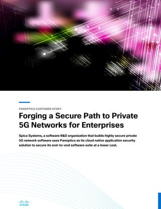 PANOPTICA CUSTOMER STORY
Forging a Secure Path to Private
5G Networks for Enterprises
Spica Systems, a software R&D organization that builds highly secure private
5G network software uses Panoptica as its cloud native application security
solution to secure its end-to-end software suite at a lower cost.
 