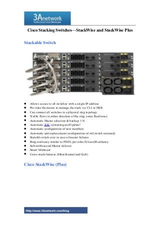 Cisco Stacking Switches—StackWise and StackWise Plus 
Stackable Switch 
 Allows access to all switches with a single IP address 
 Provides the means to manage the stack via CLI or MIB 
 Can connect all switches in a physical ring topology 
 Traffic flows in either direction of the ring, some Resiliency 
 Automatic Master selection & backup 1:N 
 Automatic IOS versioning and Update! 
 Automatic configuration of new members 
 Automatic unit replacement (configuration of old switch retained) 
 Stateful switch over in case of master failures 
 Ring resiliency similar to FDDI, provides HA and Resiliency 
 Sub-millisecond Master failover 
 Smart Multicast 
 Cross-stack features (Etherchannel and QoS) 
Cisco StackWise (Plus) 
1 
 