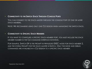 • CONNECTIVITY TO THE SWITCH STACK THROUGH CONSOLE PORTS
YOU CAN CONNECT TO THE STACK MASTER THROUGH THE CONSOLE PORT OF ONE OR MORE
STACK MEMBERS.
NOTE: WE RECOMMEND USING ONLY ONE CLI SESSION WHEN MANAGING THE SWITCH STACK.
• CONNECTIVITY TO SPECIFIC STACK MEMBERS
IF YOU WANT TO CONFIGURE A SPECIFIC STACK MEMBER PORT, YOU MUST INCLUDE THE STACK
MEMBER NUMBER IN THE CLI COMMAND INTERFACE NOTATION.
FOR EXAMPLE, SWITCH-2# IS THE PROMPT IN PRIVILEGED EXEC MODE FOR STACK MEMBER 2,
AND THE SYSTEM PROMPT FOR THE STACK MASTER IS SWITCH. ONLY THE SHOW AND DEBUG
COMMANDS ARE AVAILABLE IN A CLI SESSION TO A SPECIFIC STACK MEMBER.
Prepared by: iTawy Team 2015
 
