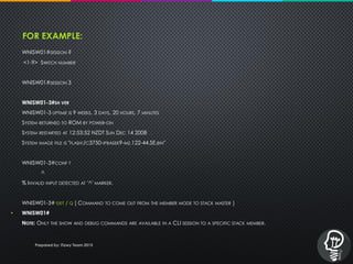 FOR EXAMPLE:
WNISW01#SESSION ?
<1-9> SWITCH NUMBER
WNISW01#SESSION 3
WNISW01-3#SH VER
WNISW01-3 UPTIME IS 9 WEEKS, 3 DAYS, 20 HOURS, 7 MINUTES
SYSTEM RETURNED TO ROM BY POWER-ON
SYSTEM RESTARTED AT 12:53:52 NZDT SUN DEC 14 2008
SYSTEM IMAGE FILE IS "FLASH:/C3750-IPBASEK9-MZ.122-44.SE.BIN"
WNISW01-3#CONF T
^
% INVALID INPUT DETECTED AT '^' MARKER.
WNISW01-3# EXIT / Q [ COMMAND TO COME OUT FROM THE MEMBER MODE TO STACK MASTER ]
• WNISW01#
NOTE: ONLY THE SHOW AND DEBUG COMMANDS ARE AVAILABLE IN A CLI SESSION TO A SPECIFIC STACK MEMBER.
Prepared by: iTawy Team 2015
 