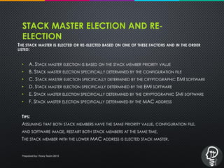 STACK MASTER ELECTION AND RE-
ELECTION
THE STACK MASTER IS ELECTED OR RE-ELECTED BASED ON ONE OF THESE FACTORS AND IN THE ORDER
LISTED:
• A. STACK MASTER ELECTION IS BASED ON THE STACK MEMBER PRIORITY VALUE
• B. STACK MASTER ELECTION SPECIFICALLY DETERMINED BY THE CONFIGURATION FILE
• C. STACK MASTER ELECTION SPECIFICALLY DETERMINED BY THE CRYPTOGRAPHIC EMI SOFTWARE
• D. STACK MASTER ELECTION SPECIFICALLY DETERMINED BY THE EMI SOFTWARE
• E. STACK MASTER ELECTION SPECIFICALLY DETERMINED BY THE CRYPTOGRAPHIC SMI SOFTWARE
• F. STACK MASTER ELECTION SPECIFICALLY DETERMINED BY THE MAC ADDRESS
TIPS:
ASSUMING THAT BOTH STACK MEMBERS HAVE THE SAME PRIORITY VALUE, CONFIGURATION FILE,
AND SOFTWARE IMAGE, RESTART BOTH STACK MEMBERS AT THE SAME TIME,
THE STACK MEMBER WITH THE LOWER MAC ADDRESS IS ELECTED STACK MASTER.
Prepared by: iTawy Team 2015
 